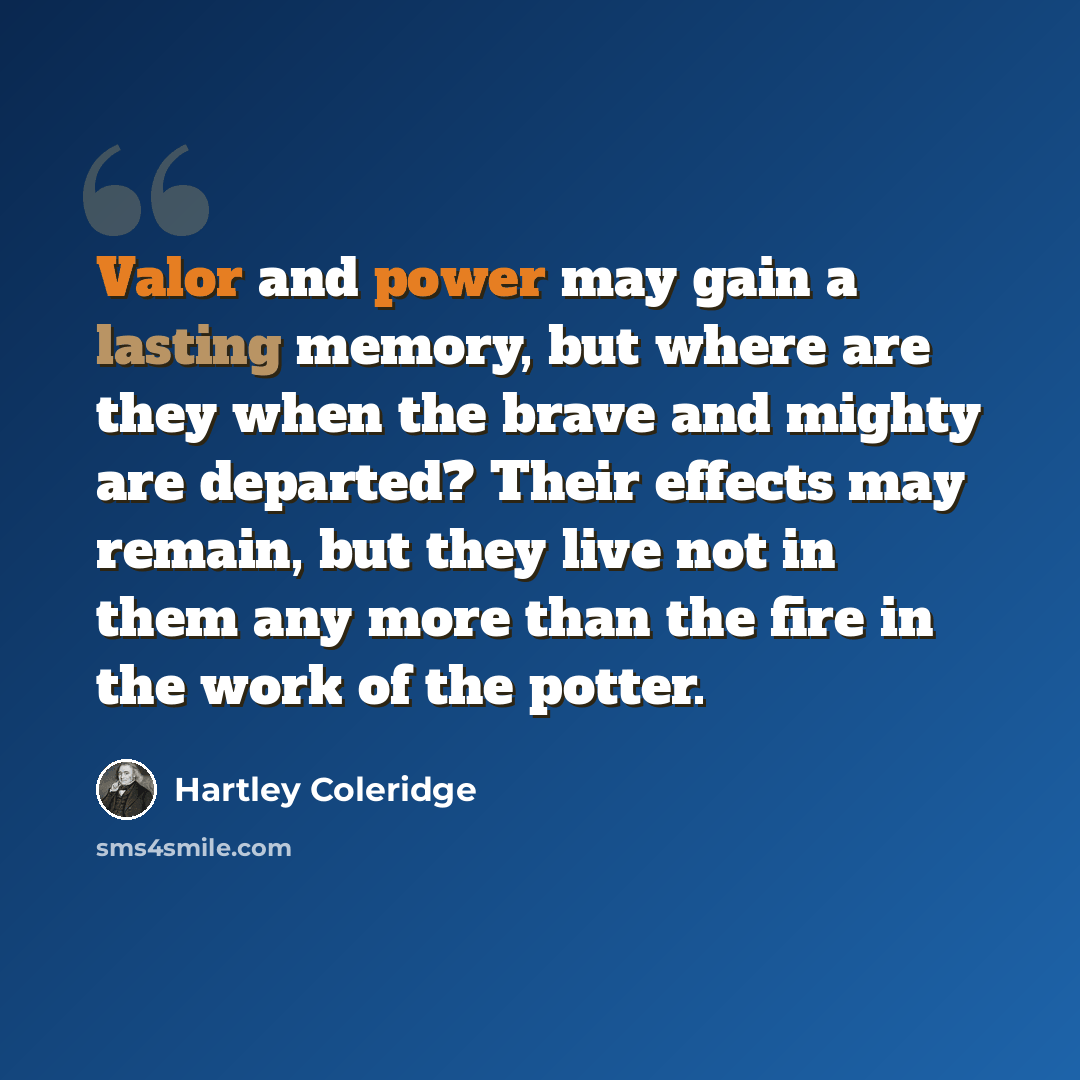 “Valor and power may gain a lasting memory, but where are they when the brave and mighty are departed? Their effects may remain, but they live not in them any more than the fire in the work of the potter.” quote by Hartley Coleridge