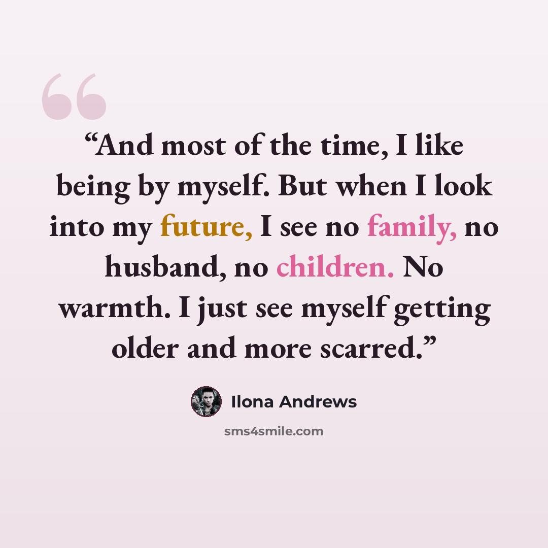 “And most of the time, I like being by myself. But when I look into my future, I see no family, no husband, no children. No warmth. I just see myself getting older and more scarred.” quote by Ilona Andrews