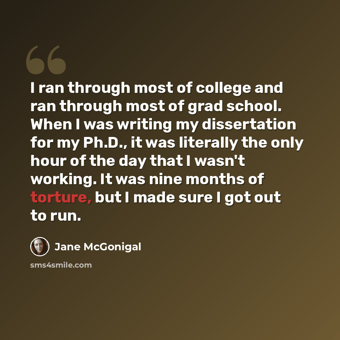 “I ran through most of college and ran through most of grad school. When I was writing my dissertation for my Ph.D., it was literally the only hour of the day that I wasn't working. It was nine months of torture, but I made sure I got out to run.” quote by Jane McGonigal