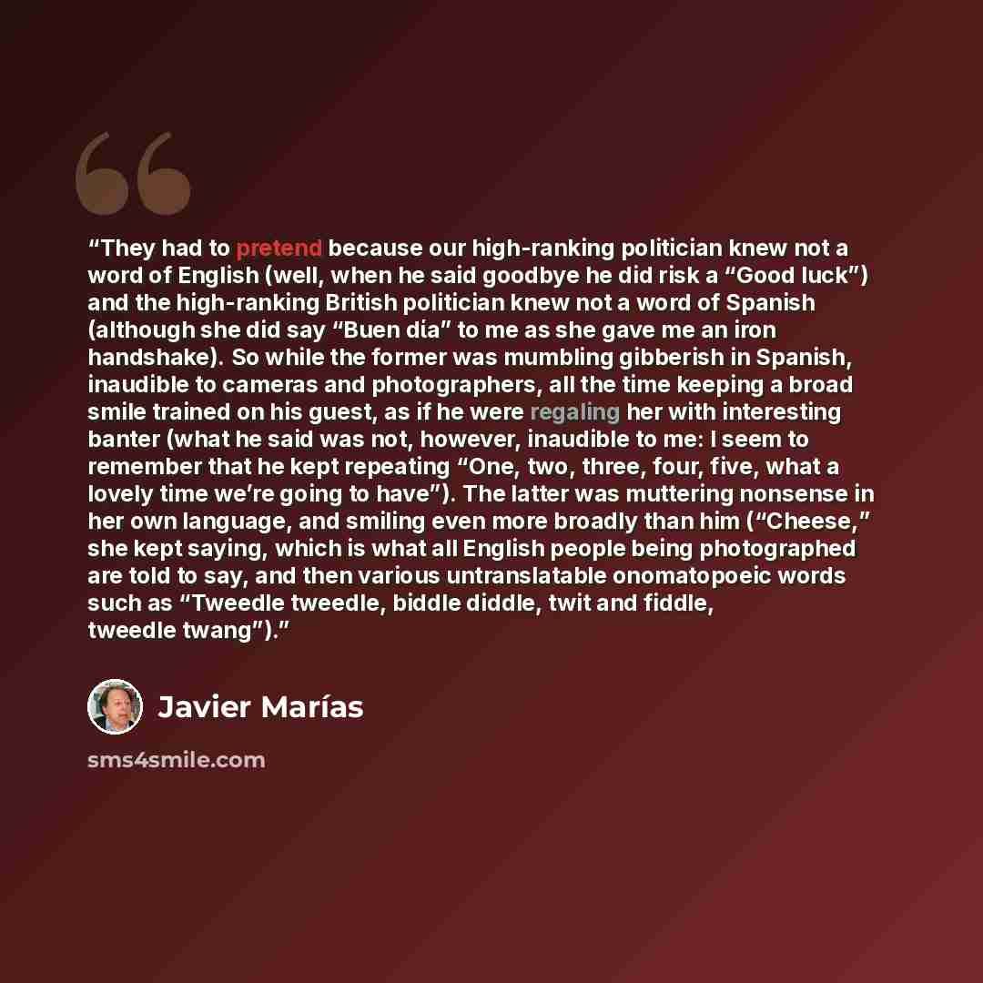 “They had to pretend because our high-ranking politician knew not a word of English (well, when he said goodbye he did risk a “Good luck”) and the high-ranking British politician knew not a word of Spanish (although she did say “Buen dίa” to me as she gave me an iron handshake). So while the former…” quote by Javier Marias