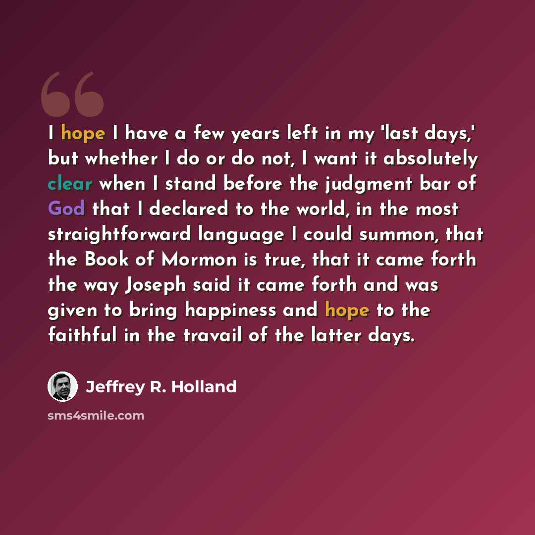 “I hope I have a few years left in my 'last days,' but whether I do or do not, I want it absolutely clear when I stand before the judgment bar of God that I declared to the world, in the most straightforward language I could summon, that the Book of Mormon is true, that it came forth the way Joseph…” quote by Jeffrey R. Holland