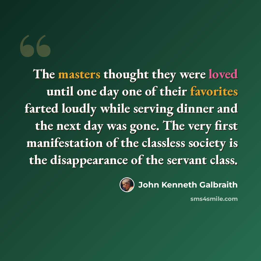 “The masters thought they were loved until one day one of their favorites farted loudly while serving dinner and the next day was gone. The very first manifestation of the classless society is the disappearance of the servant class.” quote by John Kenneth Galbraith