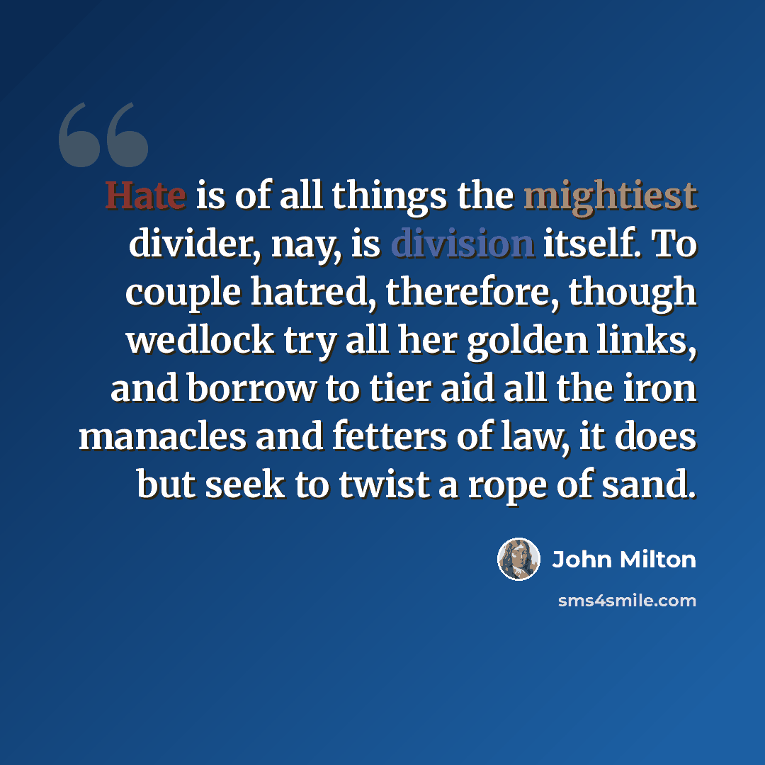“Hate is of all things the mightiest divider, nay, is division itself. To couple hatred, therefore, though wedlock try all her golden links, and borrow to tier aid all the iron manacles and fetters of law, it does but seek to twist a rope of sand.” quote by John Milton