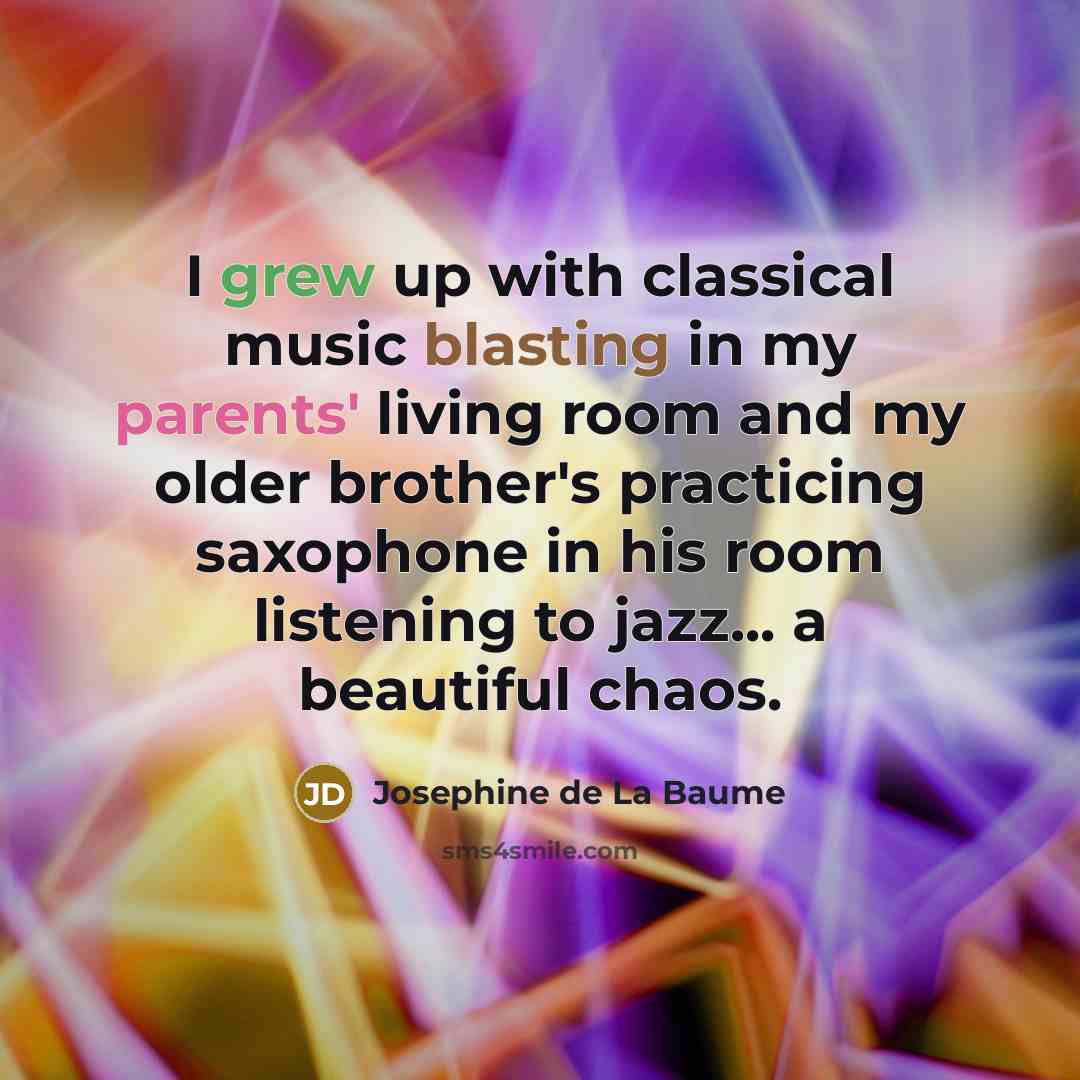 “I grew up with classical music blasting in my parents' living room and my older brother's practicing saxophone in his room listening to jazz... a beautiful chaos.” quote by Josephine de La Baume