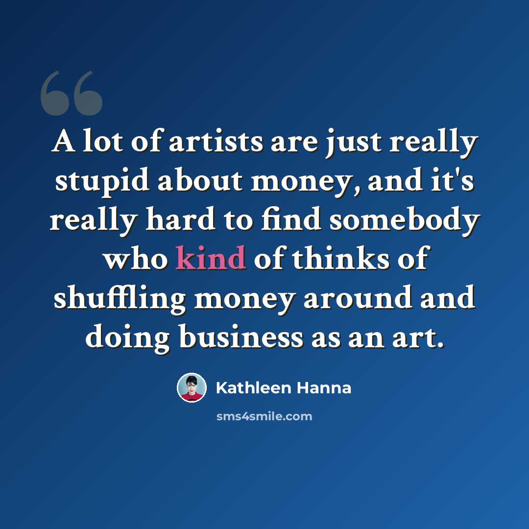 “A lot of artists are just really stupid about money, and it's really hard to find somebody who kind of thinks of shuffling money around and doing business as an art.” quote by Kathleen Hanna