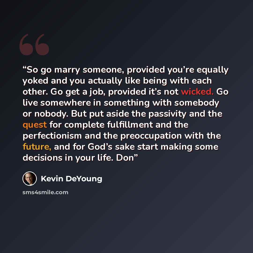 “So go marry someone, provided you’re equally yoked and you actually like being with each other. Go get a job, provided it’s not wicked. Go live somewhere in something with somebody or nobody. But put aside the passivity and the quest for complete fulfillment and the perfectionism and the…” quote by Kevin DeYoung