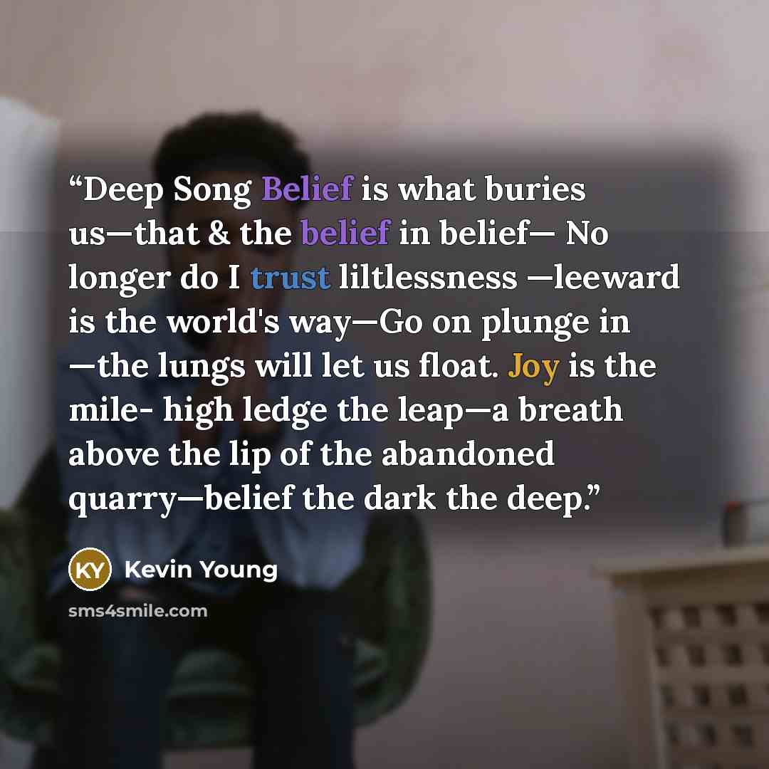 “Deep Song Belief is what buries us—that & the belief in belief— No longer do I trust liltlessness —leeward is the world's way—Go on plunge in —the lungs will let us float. Joy is the mile- high ledge the leap—a breath above the lip of the abandoned quarry—belief the dark the deep.” quote by Kevin Young