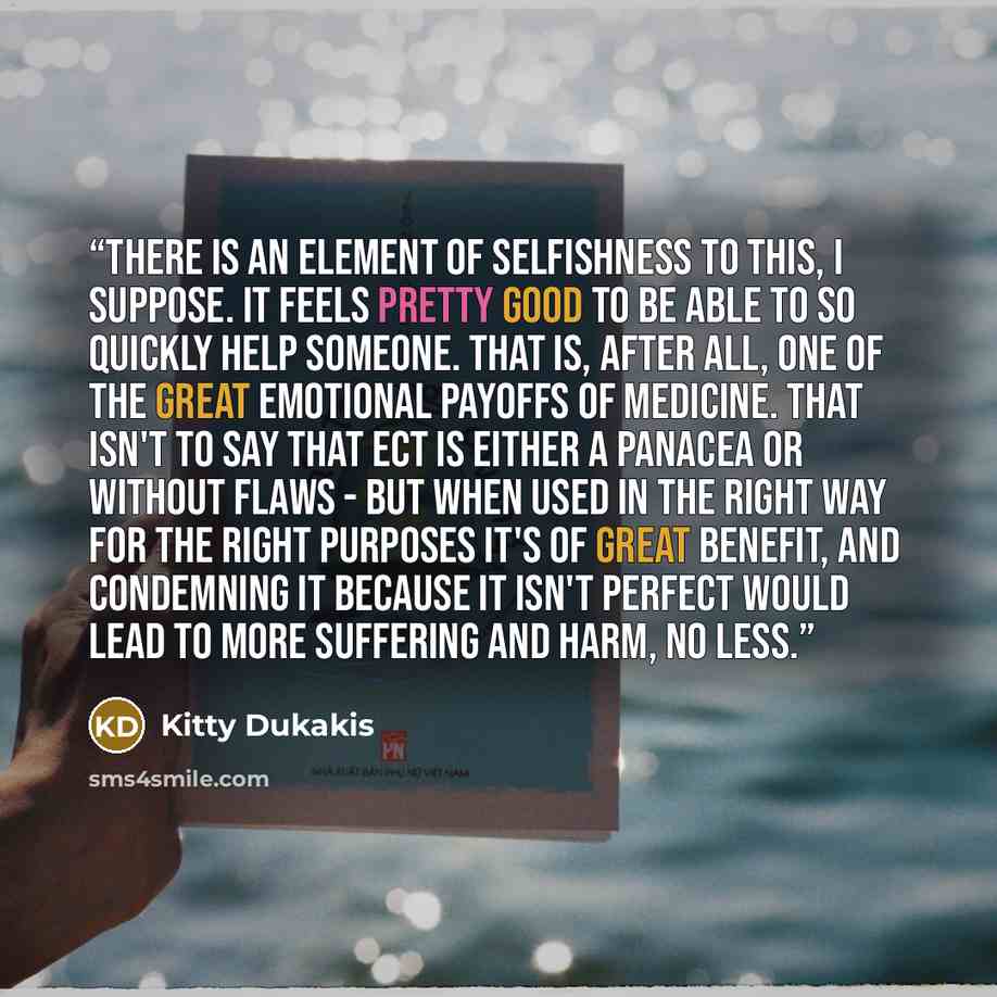 “There is an element of selfishness to this, I suppose. It feels pretty good to be able to so quickly help someone. That is, after all, one of the great emotional payoffs of medicine. That isn't to say that ECT is either a panacea or without flaws - but when used in the right way for the right…” quote by Kitty Dukakis