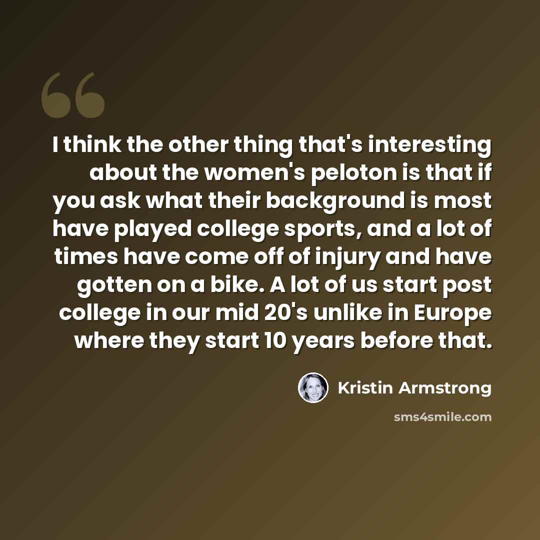 “I think the other thing that's interesting about the women's peloton is that if you ask what their background is most have played college sports, and a lot of times have come off of injury and have gotten on a bike. A lot of us start post college in our mid 20's unlike in Europe where they start…” quote by Kristin Armstrong