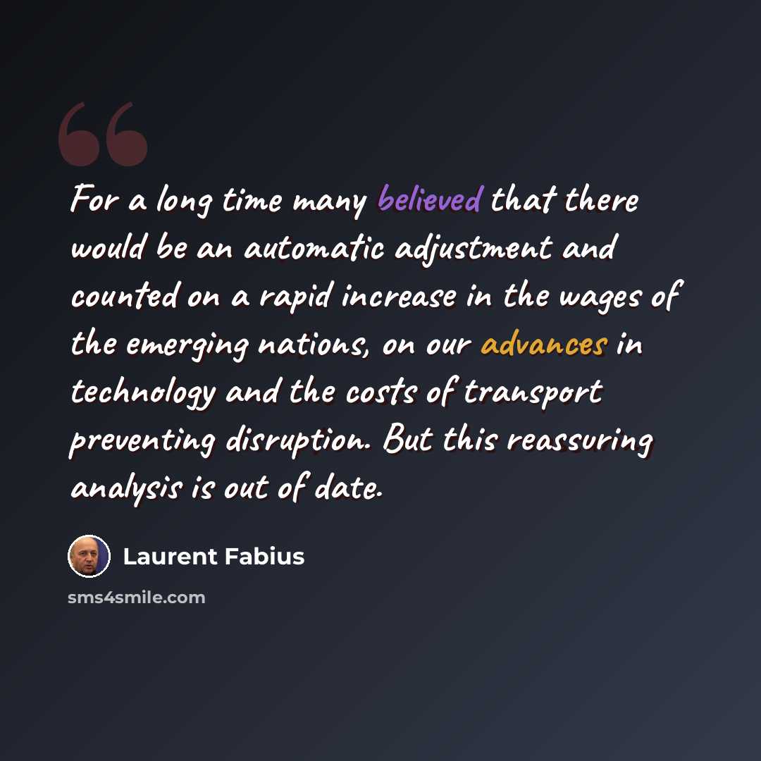 “For a long time many believed that there would be an automatic adjustment and counted on a rapid increase in the wages of the emerging nations, on our advances in technology and the costs of transport preventing disruption. But this reassuring analysis is out of date.” quote by Laurent Fabius