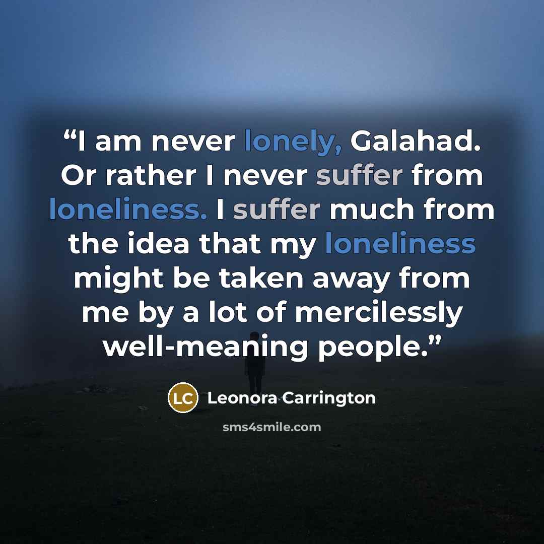 “I am never lonely, Galahad. Or rather I never suffer from loneliness. I suffer much from the idea that my loneliness might be taken away from me by a lot of mercilessly well-meaning people.” quote by Leonora Carrington