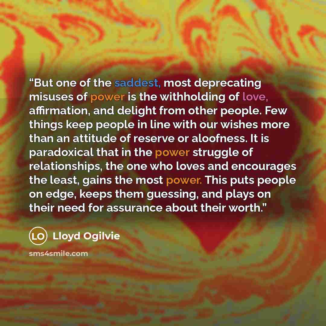 “But one of the saddest, most deprecating misuses of power is the withholding of love, affirmation, and delight from other people. Few things keep people in line with our wishes more than an attitude of reserve or aloofness. It is paradoxical that in the power struggle of relationships, the one who…” quote by Lloyd Ogilvie