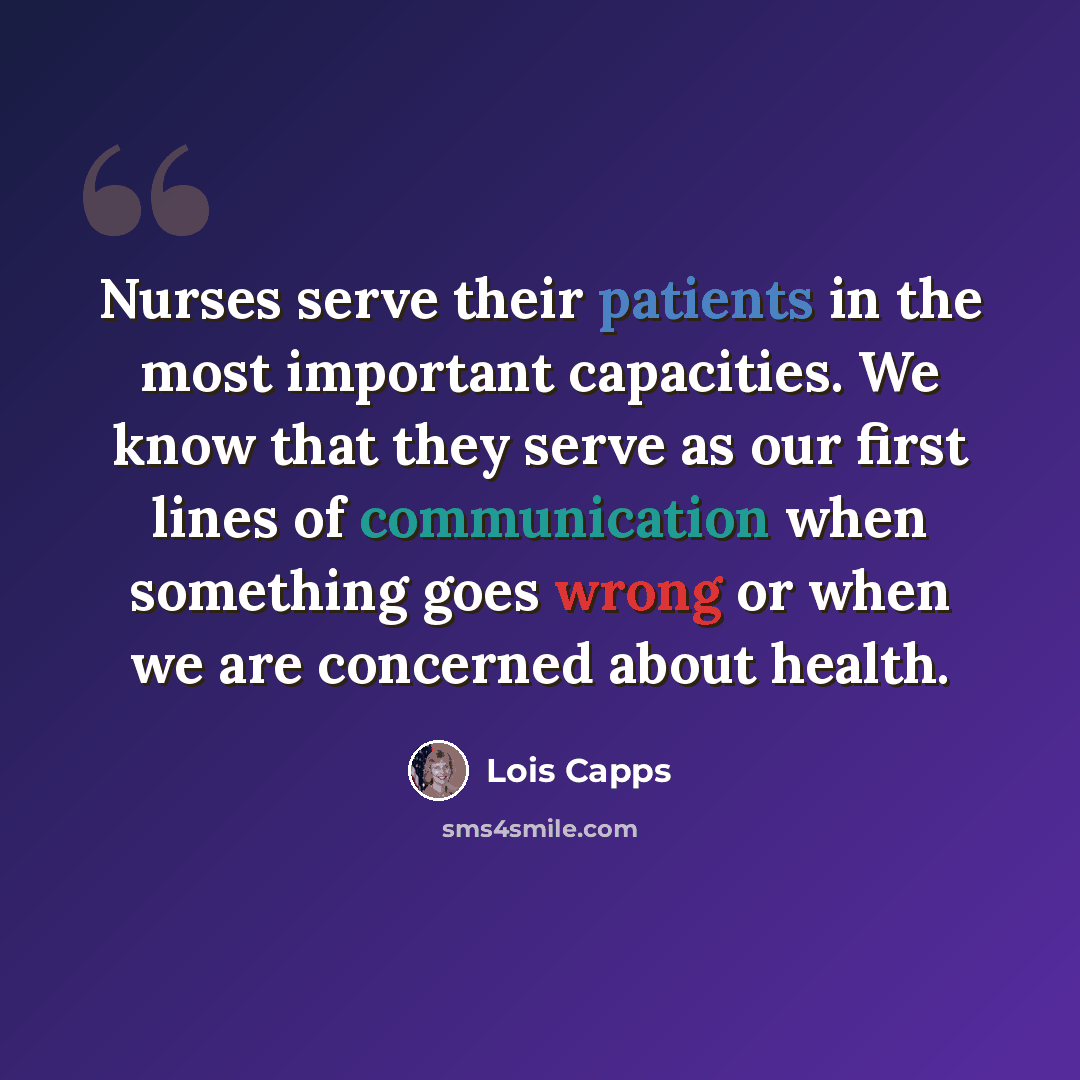 “Nurses serve their patients in the most important capacities. We know that they serve as our first lines of communication when something goes wrong or when we are concerned about health.” quote by Lois Capps