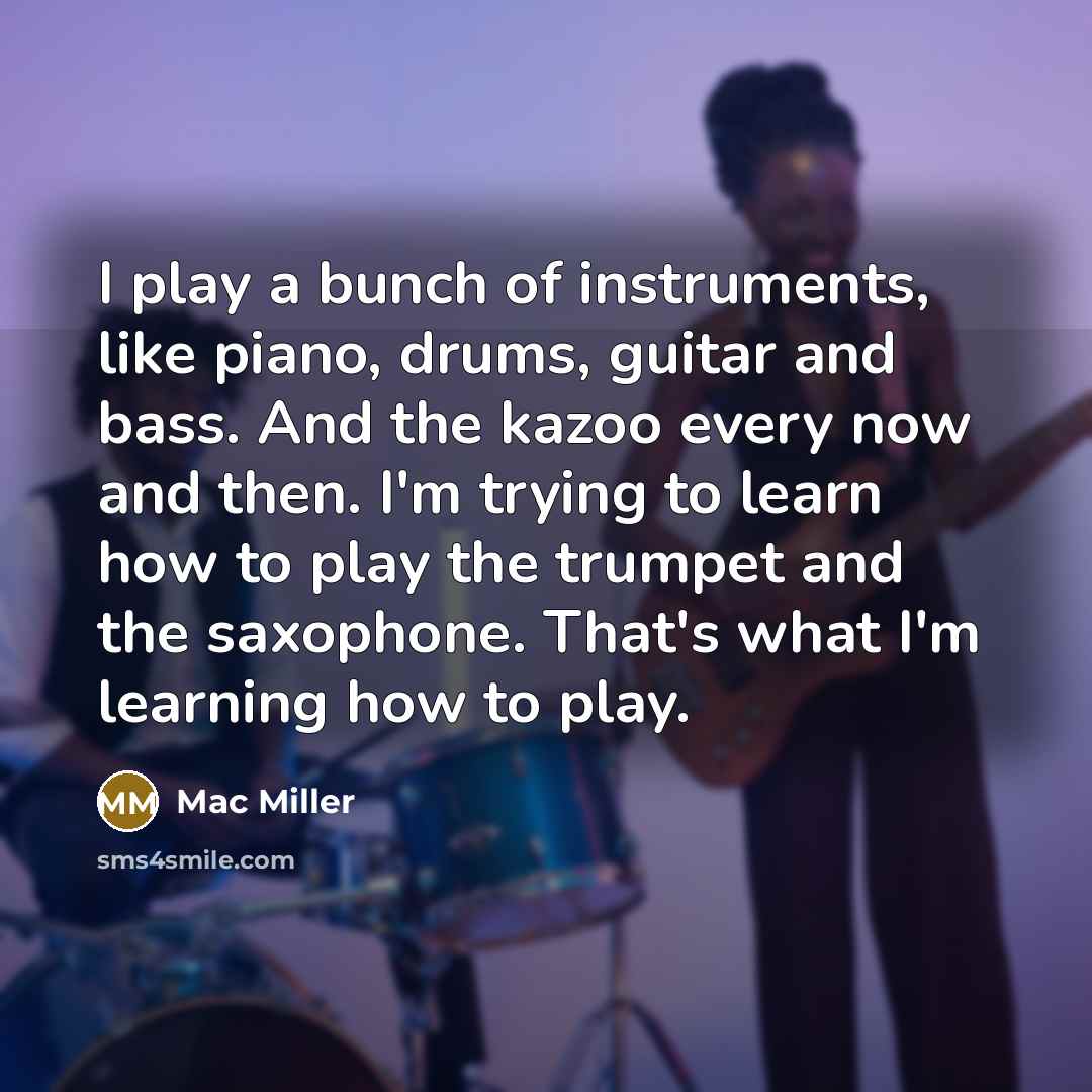 “I play a bunch of instruments, like piano, drums, guitar and bass. And the kazoo every now and then. I'm trying to learn how to play the trumpet and the saxophone. That's what I'm learning how to play.” quote by Mac Miller