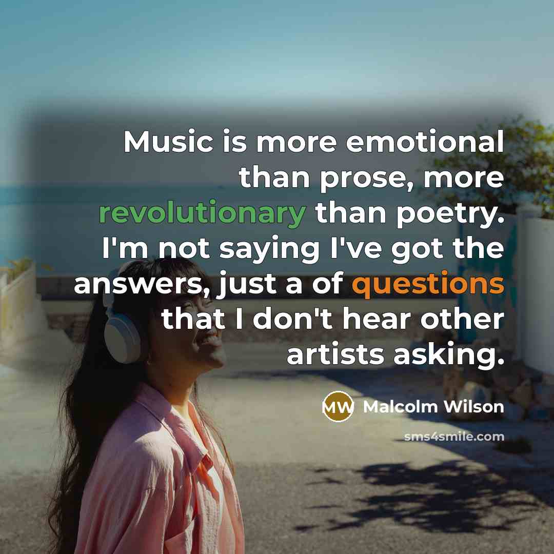 “Music is more emotional than prose, more revolutionary than poetry. I'm not saying I've got the answers, just a of questions that I don't hear other artists asking.” quote by Malcolm Wilson