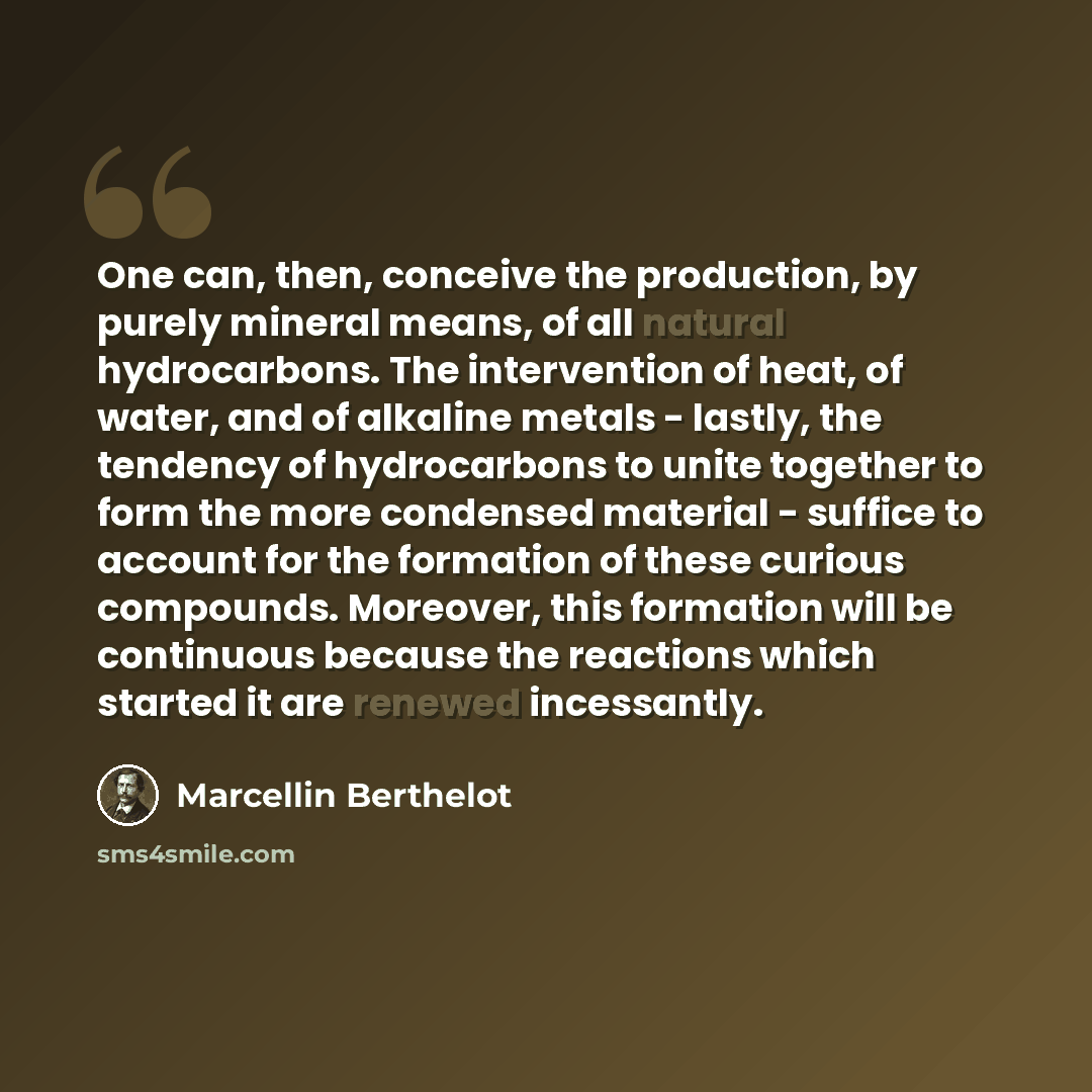 “One can, then, conceive the production, by purely mineral means, of all natural hydrocarbons. The intervention of heat, of water, and of alkaline metals - lastly, the tendency of hydrocarbons to unite together to form the more condensed material - suffice to account for the formation of these…” quote by Marcellin Berthelot