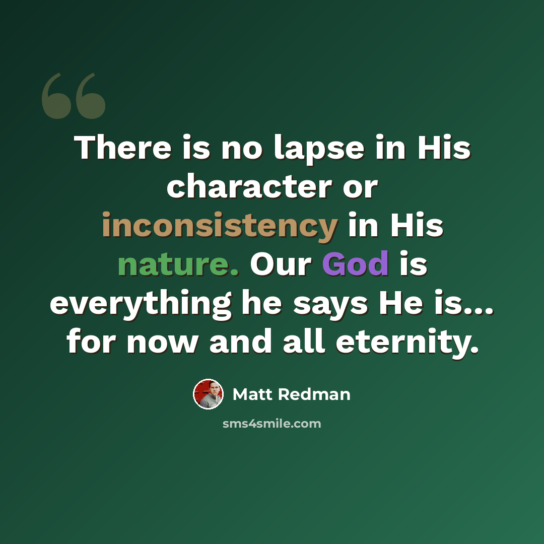 “There is no lapse in His character or inconsistency in His nature. Our God is everything he says He is… for now and all eternity.” quote by Matt Redman