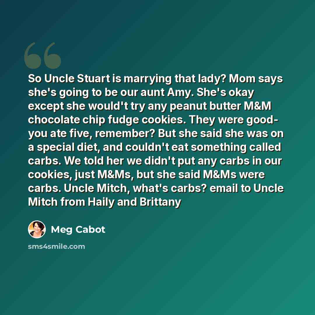 “So Uncle Stuart is marrying that lady? Mom says she's going to be our aunt Amy. She's okay except she would't try any peanut butter M&M chocolate chip fudge cookies. They were good- you ate five, remember? But she said she was on a special diet, and couldn't eat something called carbs. We told her…” quote by Meg Cabot