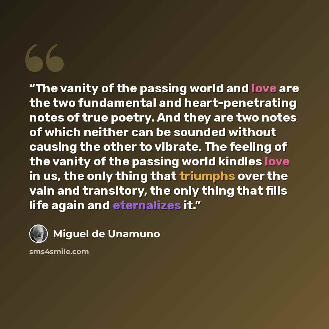 “The vanity of the passing world and love are the two fundamental and heart-penetrating notes of true poetry. And they are two notes of which neither can be sounded without causing the other to vibrate. The feeling of the vanity of the passing world kindles love in us, the only thing that triumphs…” quote by Miguel de Unamuno