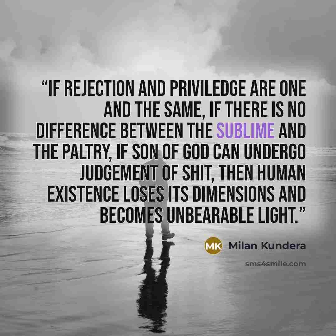 “If rejection and priviledge are one and the same, if there is no difference between the sublime and the paltry, if Son of God can undergo judgement of shit, then human existence loses its dimensions and becomes unbearable light.” quote by Milan Kundera