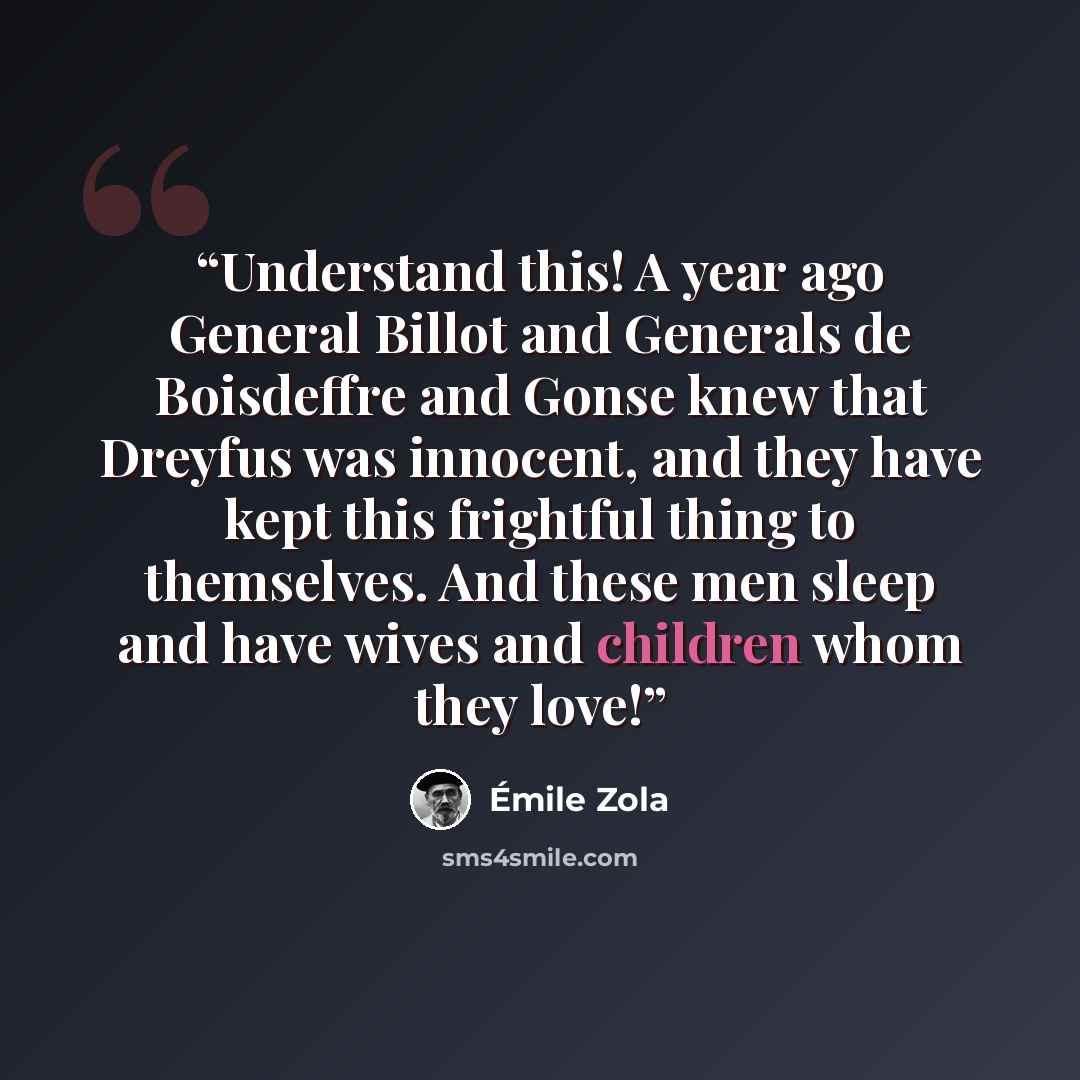 “Understand this! A year ago General Billot and Generals de Boisdeffre and Gonse knew that Dreyfus was innocent, and they have kept this frightful thing to themselves. And these men sleep and have wives and children whom they love!” quote by Émile Zola
