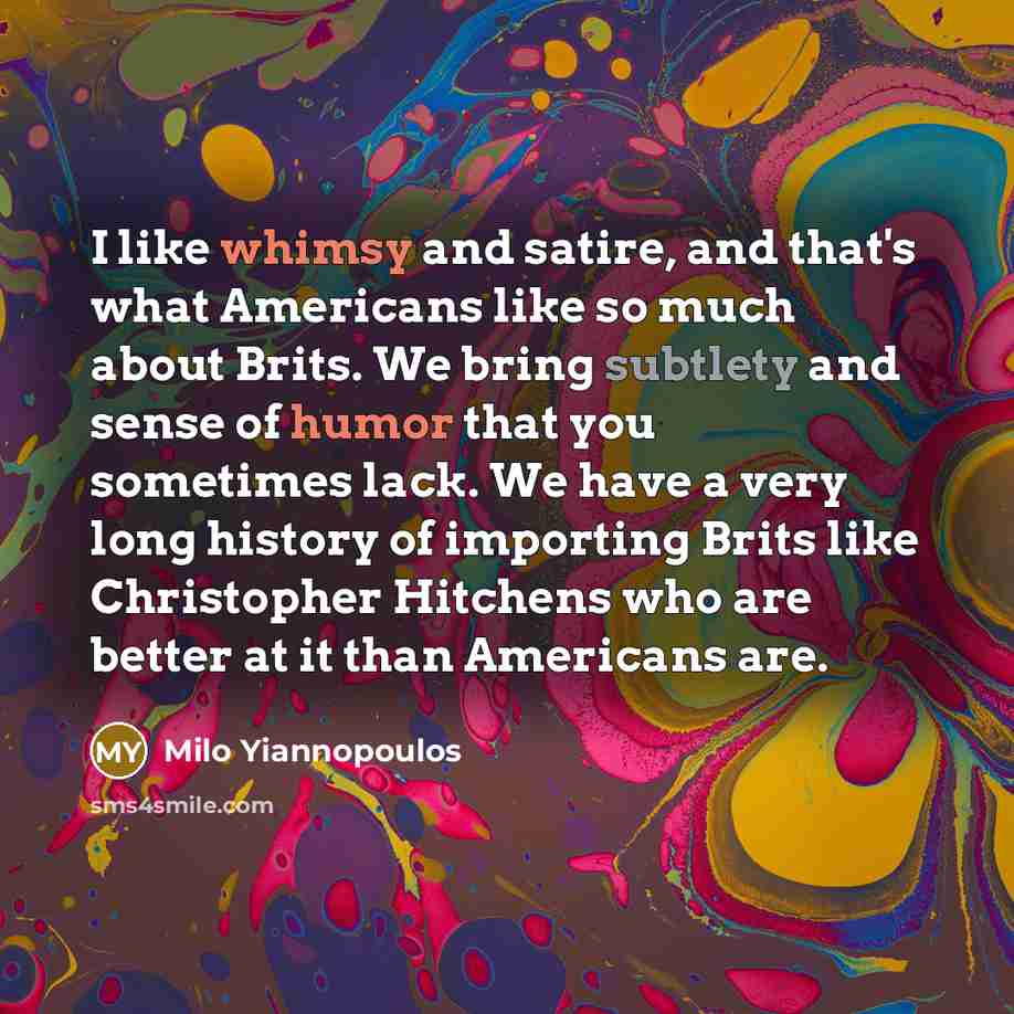 “I like whimsy and satire, and that's what Americans like so much about Brits. We bring subtlety and sense of humor that you sometimes lack. We have a very long history of importing Brits like Christopher Hitchens who are better at it than Americans are.” quote by Milo Yiannopoulos
