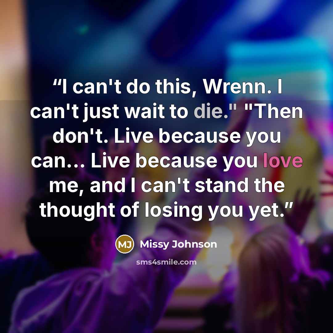 “I can't do this, Wrenn. I can't just wait to die." "Then don't. Live because you can... Live because you love me, and I can't stand the thought of losing you yet.” quote by missy johnson