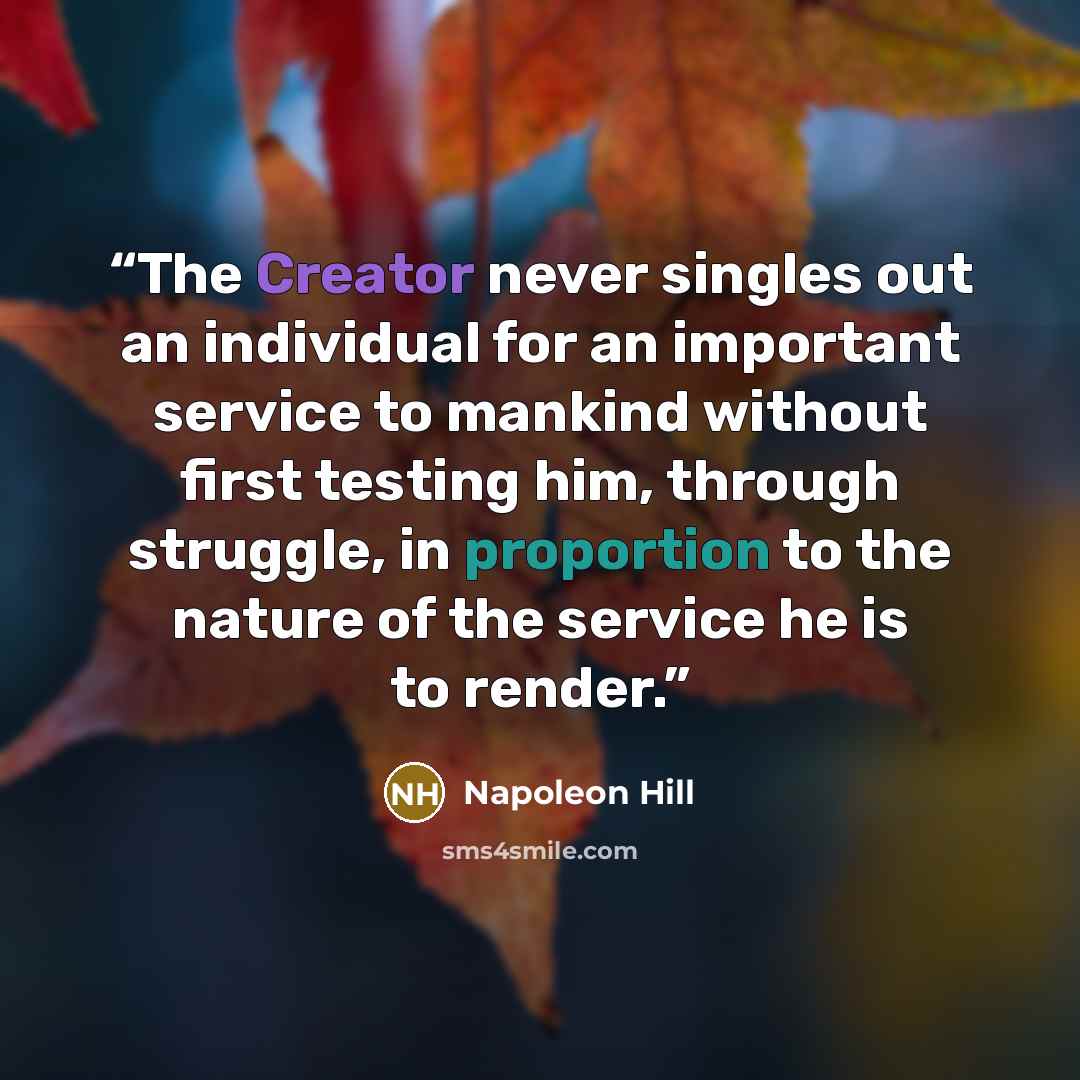 “The Creator never singles out an individual for an important service to mankind without first testing him, through struggle, in proportion to the nature of the service he is to render.” quote by Napoleon Hill