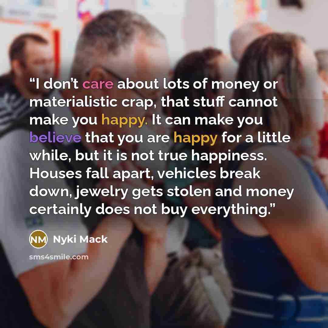 “I don’t care about lots of money or materialistic crap, that stuff cannot make you happy. It can make you believe that you are happy for a little while, but it is not true happiness. Houses fall apart, vehicles break down, jewelry gets stolen and money certainly does not buy everything.” quote by Nyki Mack
