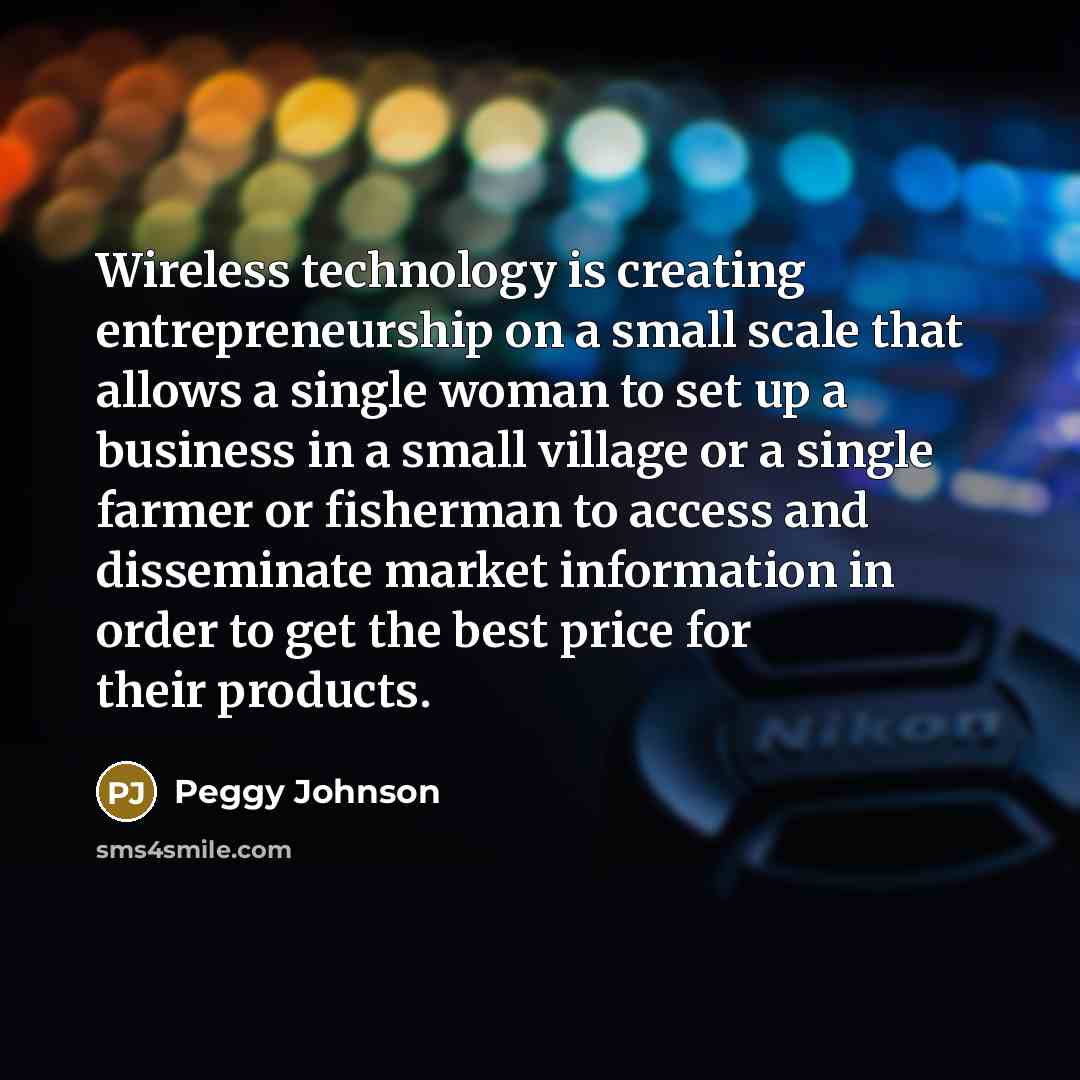 “Wireless technology is creating entrepreneurship on a small scale that allows a single woman to set up a business in a small village or a single farmer or fisherman to access and disseminate market information in order to get the best price for their products.” quote by Peggy Johnson