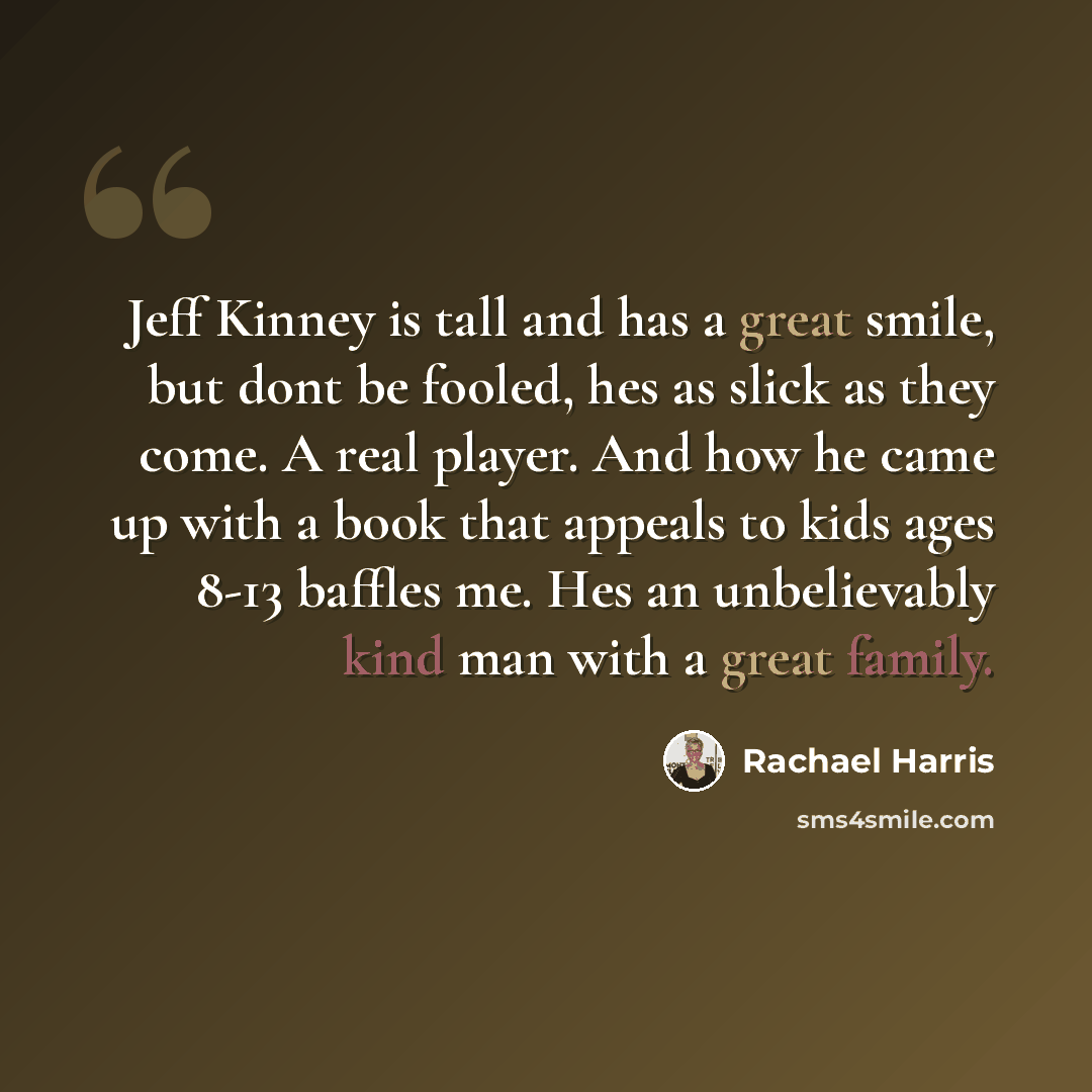 “Jeff Kinney is tall and has a great smile, but dont be fooled, hes as slick as they come. A real player. And how he came up with a book that appeals to kids ages 8-13 baffles me. Hes an unbelievably kind man with a great family.” quote by Rachael Harris