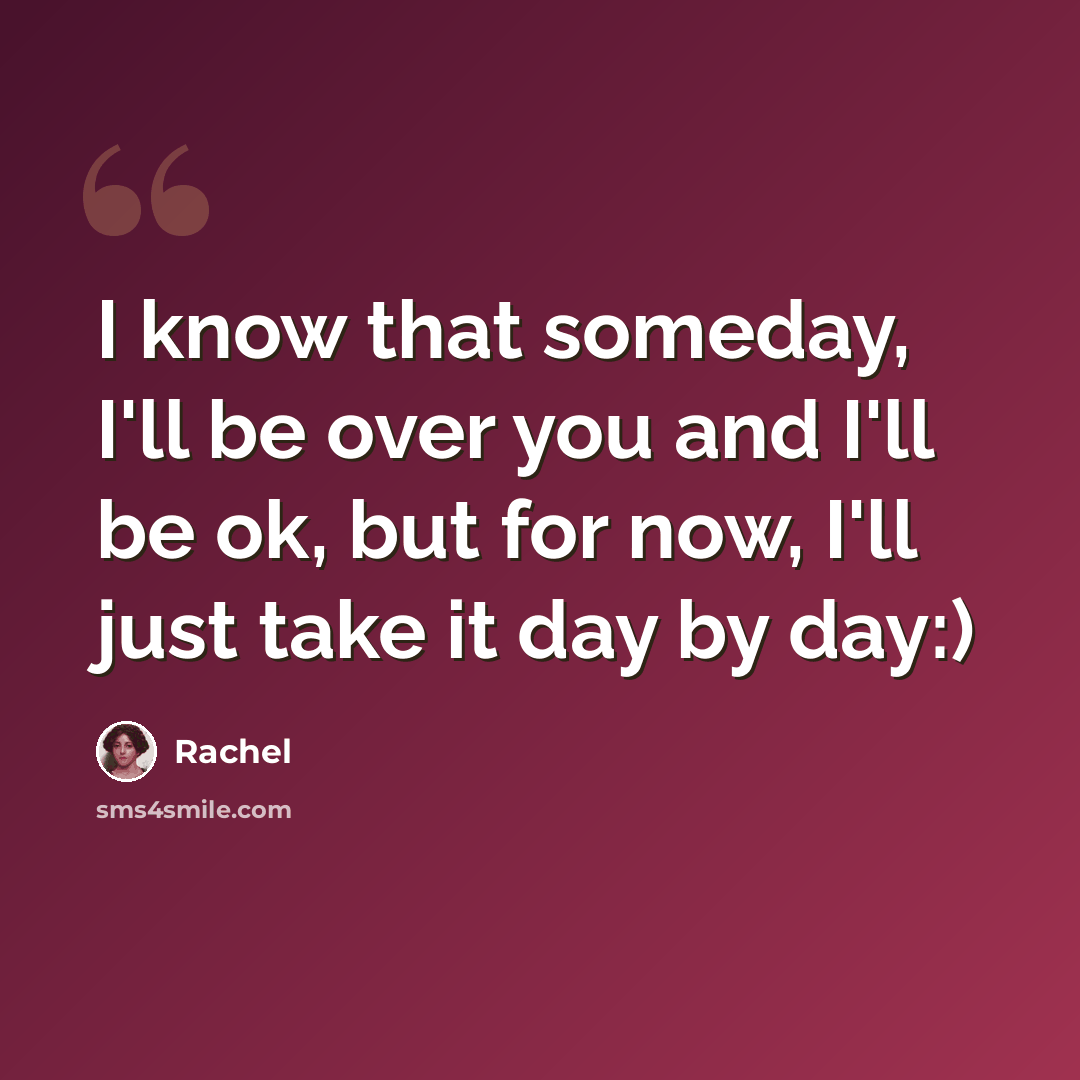 “I know that someday, I'll be over you and I'll be ok, but for now, I'll just take it day by day:)” quote by Rachel