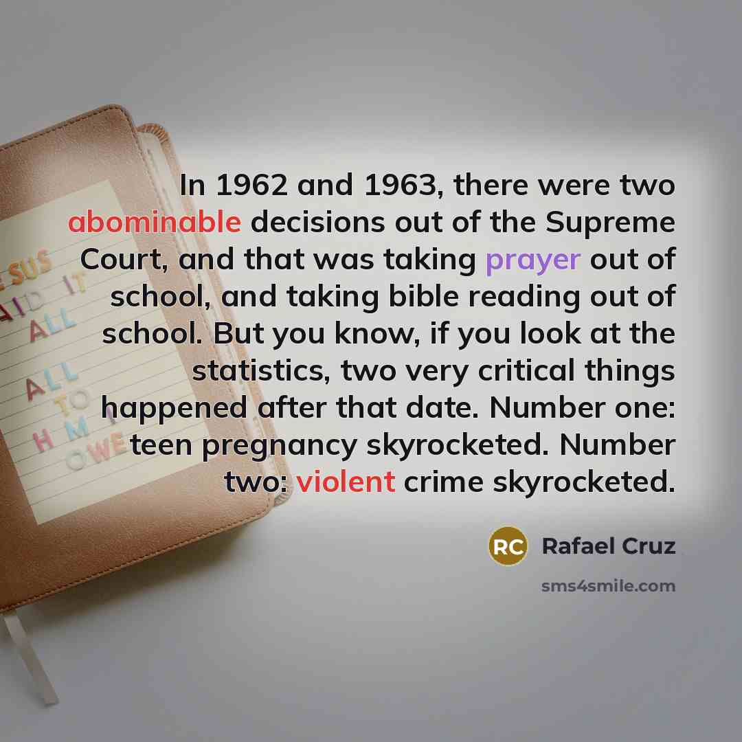 “In 1962 and 1963, there were two abominable decisions out of the Supreme Court, and that was taking prayer out of school, and taking bible reading out of school. But you know, if you look at the statistics, two very critical things happened after that date. Number one: teen pregnancy skyrocketed…” quote by Rafael Cruz