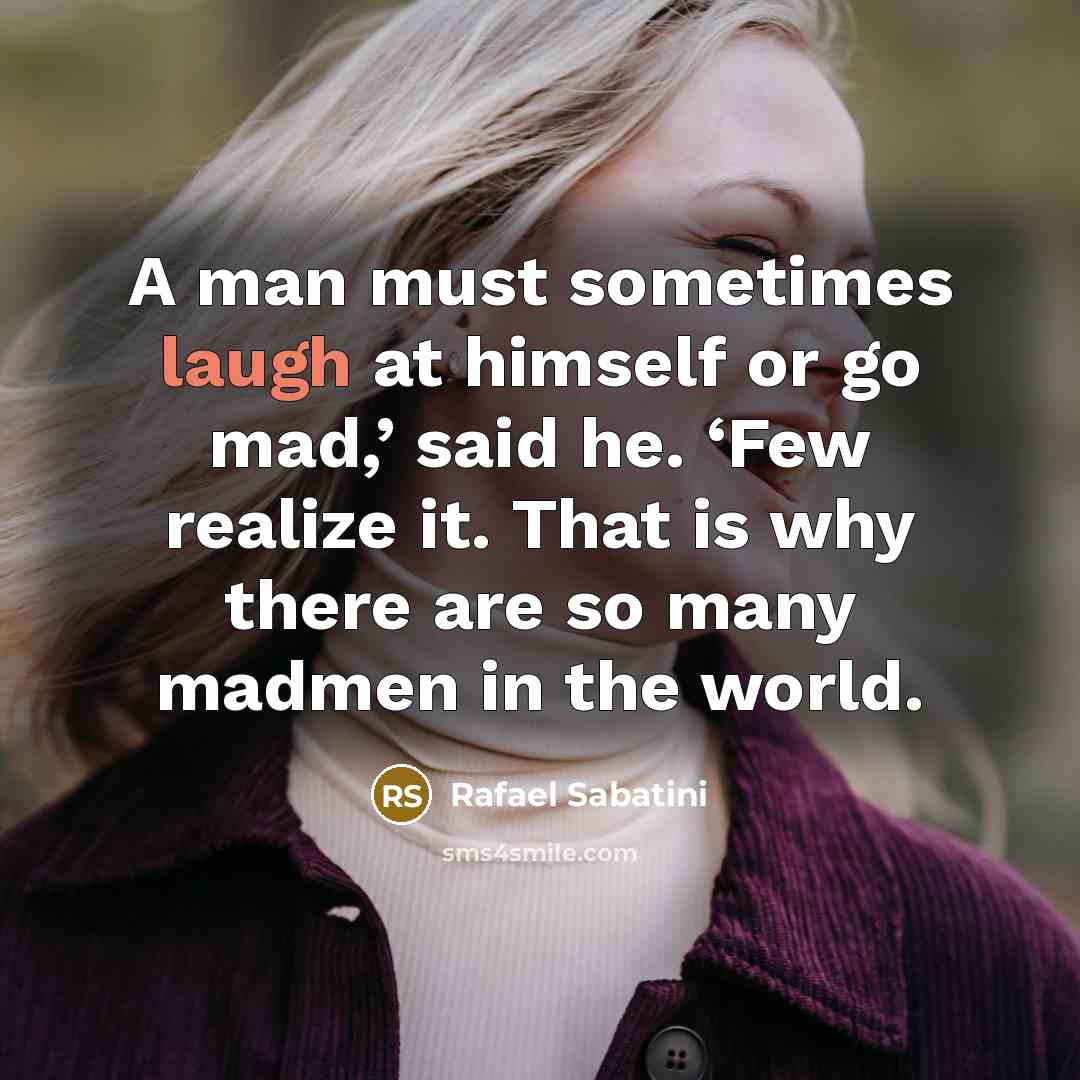 “A man must sometimes laugh at himself or go mad,’ said he. ‘Few realize it. That is why there are so many madmen in the world.” quote by Rafael Sabatini