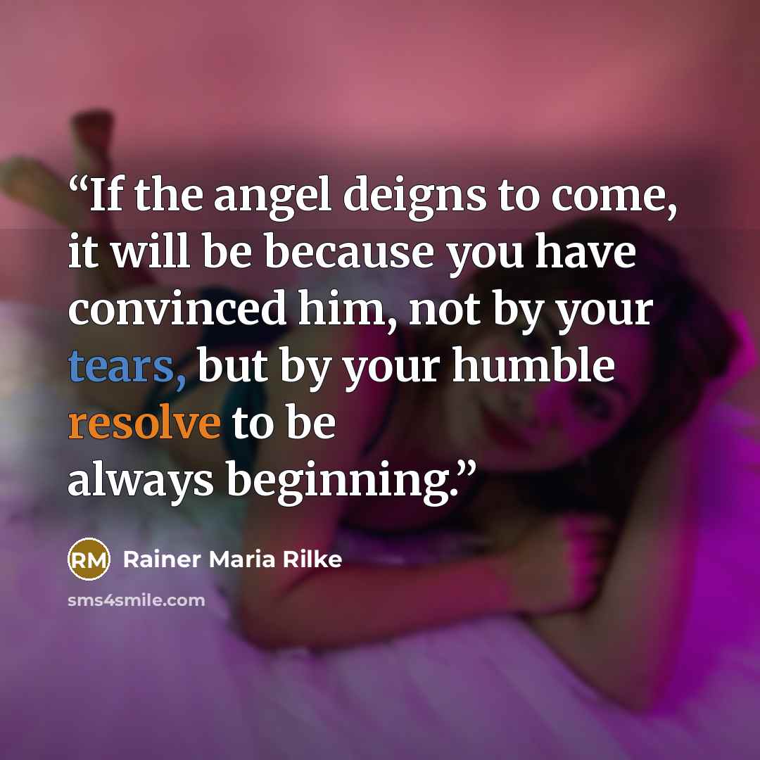 “If the angel deigns to come, it will be because you have convinced him, not by your tears, but by your humble resolve to be always beginning.” quote by Rainer Maria Rilke