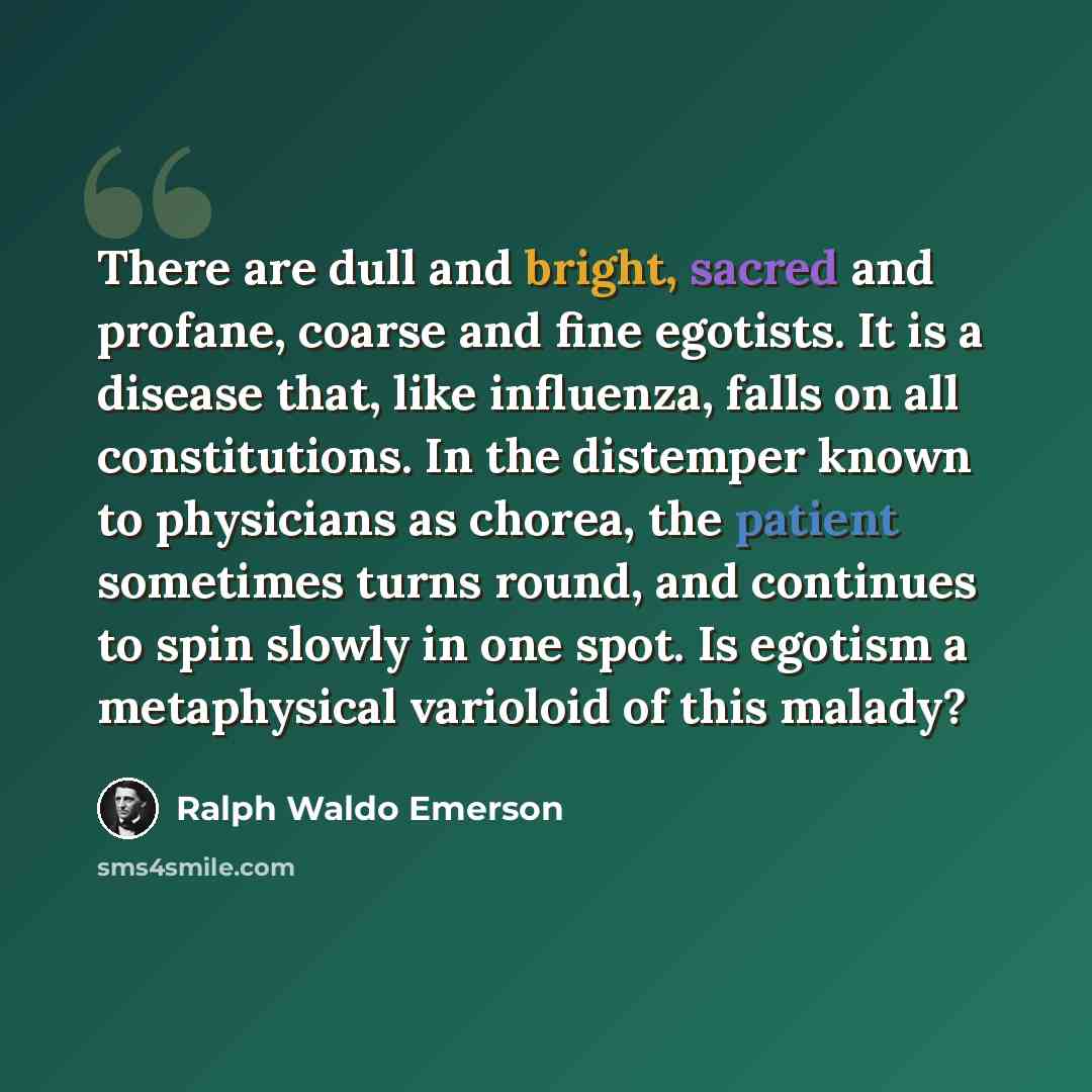 “There are dull and bright, sacred and profane, coarse and fine egotists. It is a disease that, like influenza, falls on all constitutions. In the distemper known to physicians as chorea, the patient sometimes turns round, and continues to spin slowly in one spot. Is egotism a metaphysical…” quote by Ralph Waldo Emerson