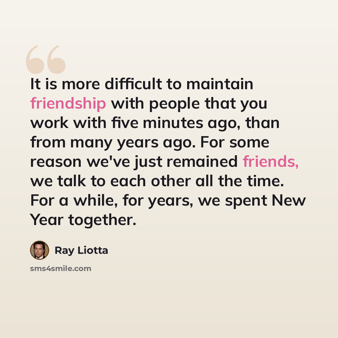 “It is more difficult to maintain friendship with people that you work with five minutes ago, than from many years ago. For some reason we've just remained friends, we talk to each other all the time. For a while, for years, we spent New Year together.” quote by Ray Liotta