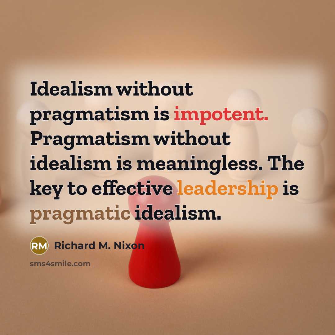“Idealism without pragmatism is impotent. Pragmatism without idealism is meaningless. The key to effective leadership is pragmatic idealism.” quote by Richard M. Nixon