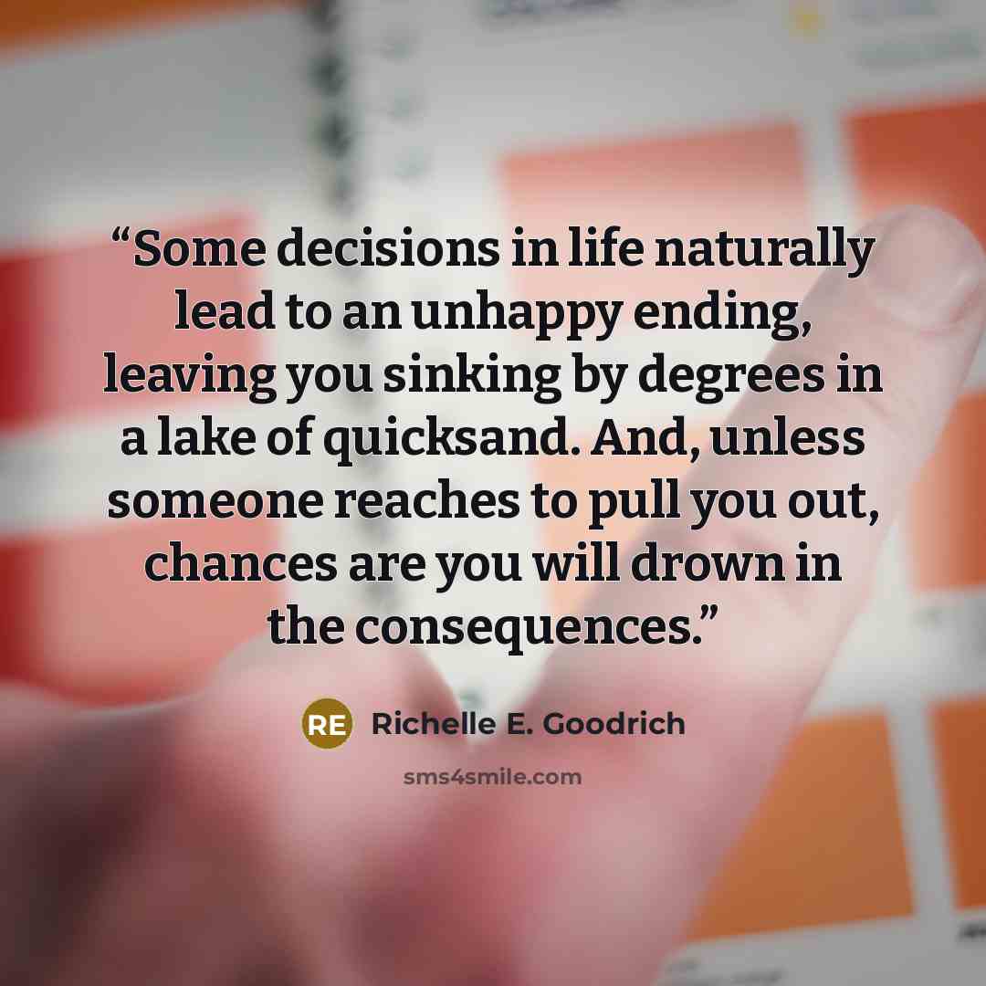 “Some decisions in life naturally lead to an unhappy ending, leaving you sinking by degrees in a lake of quicksand. And, unless someone reaches to pull you out, chances are you will drown in the consequences.” quote by Richelle E. Goodrich