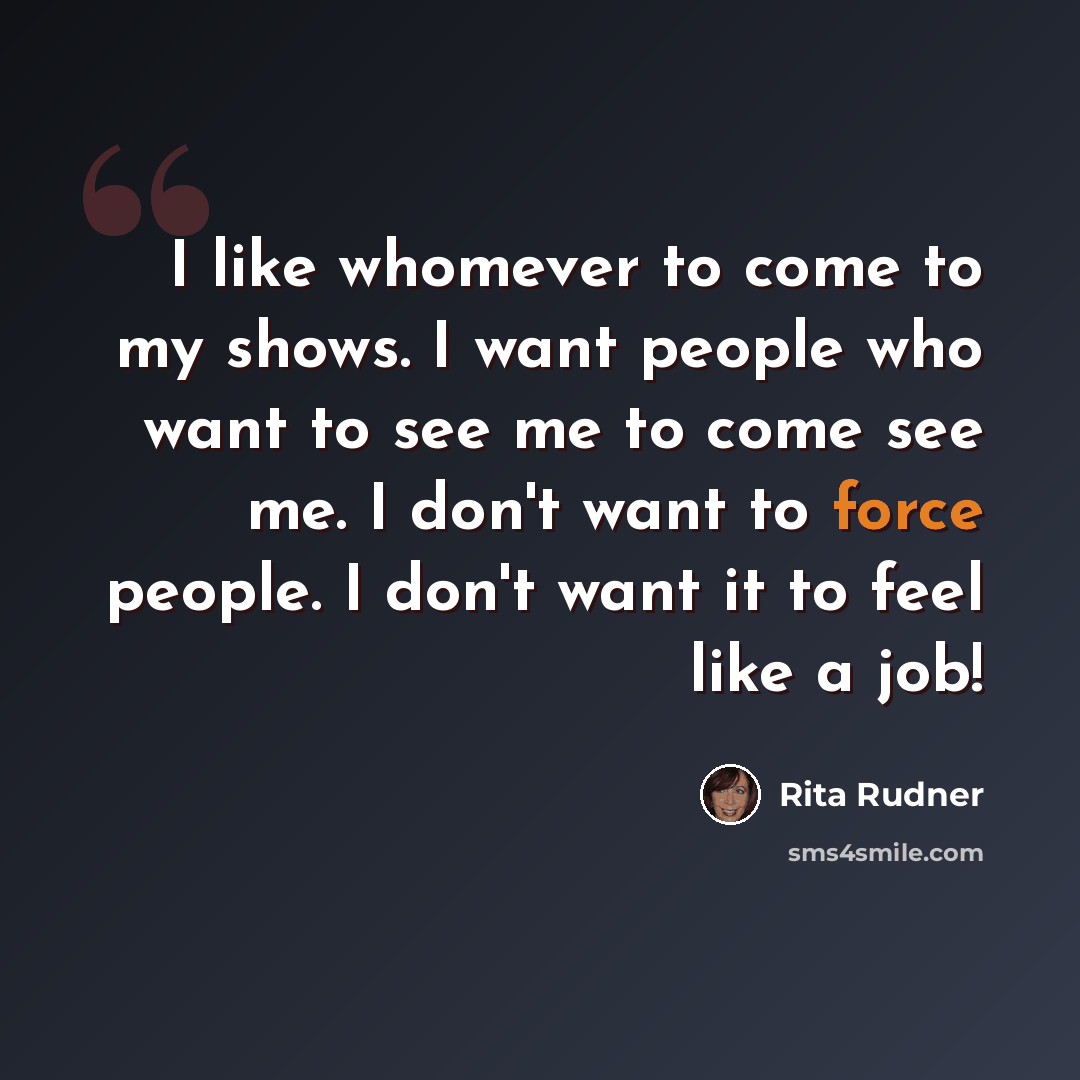 “I like whomever to come to my shows. I want people who want to see me to come see me. I don't want to force people. I don't want it to feel like a job!” quote by Rita Rudner