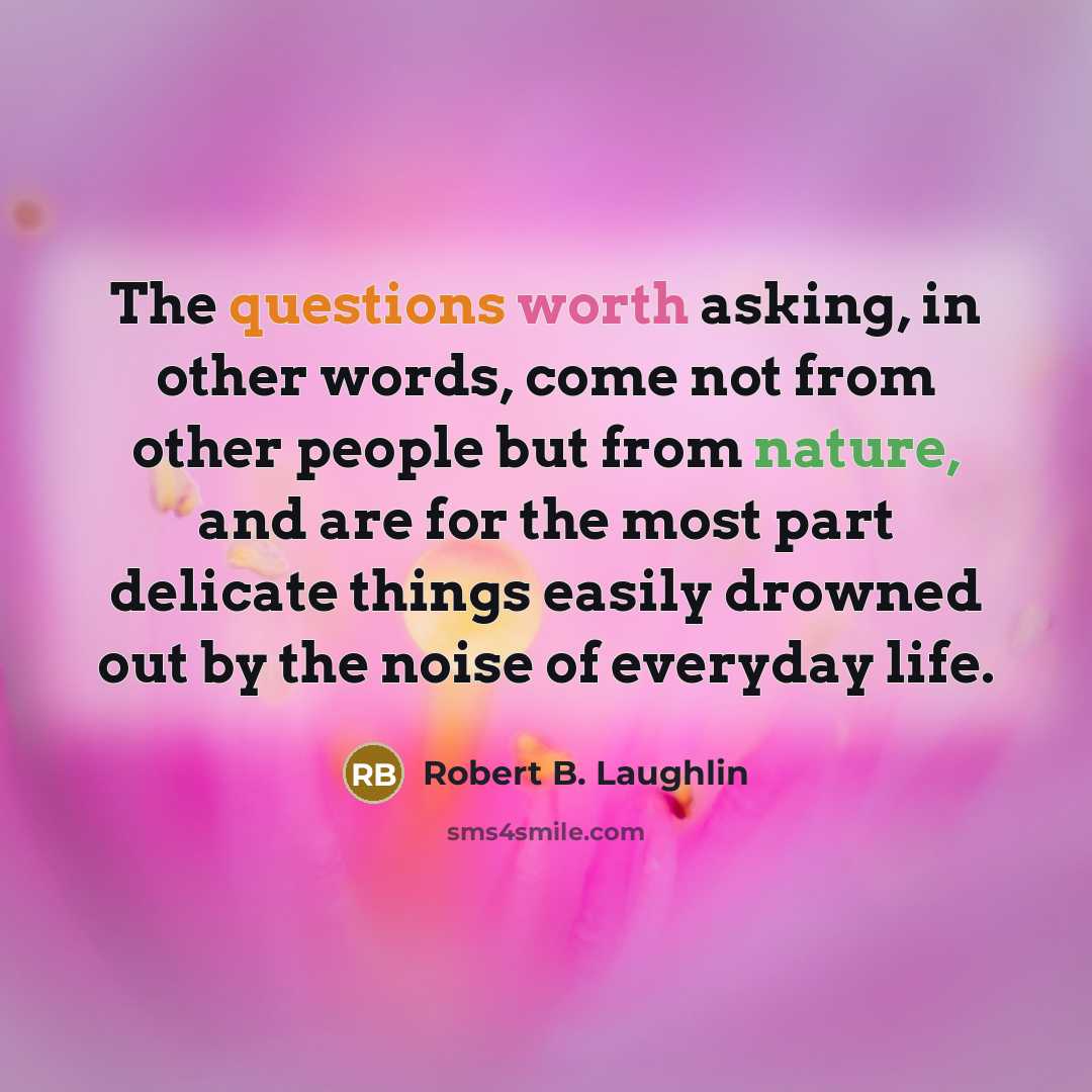 “The questions worth asking, in other words, come not from other people but from nature, and are for the most part delicate things easily drowned out by the noise of everyday life.” quote by Robert B. Laughlin