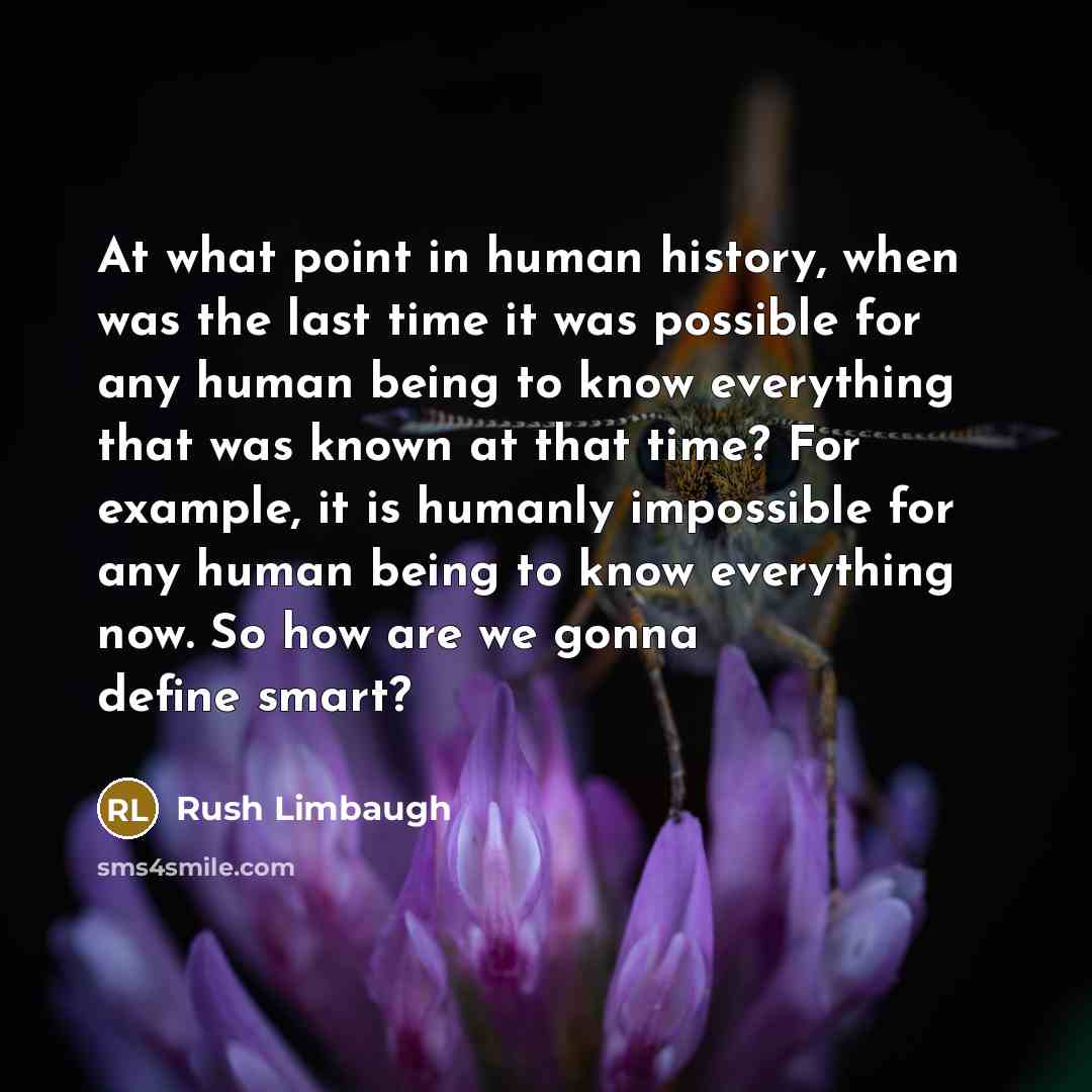 “At what point in human history, when was the last time it was possible for any human being to know everything that was known at that time? For example, it is humanly impossible for any human being to know everything now. So how are we gonna define smart?” quote by Rush Limbaugh