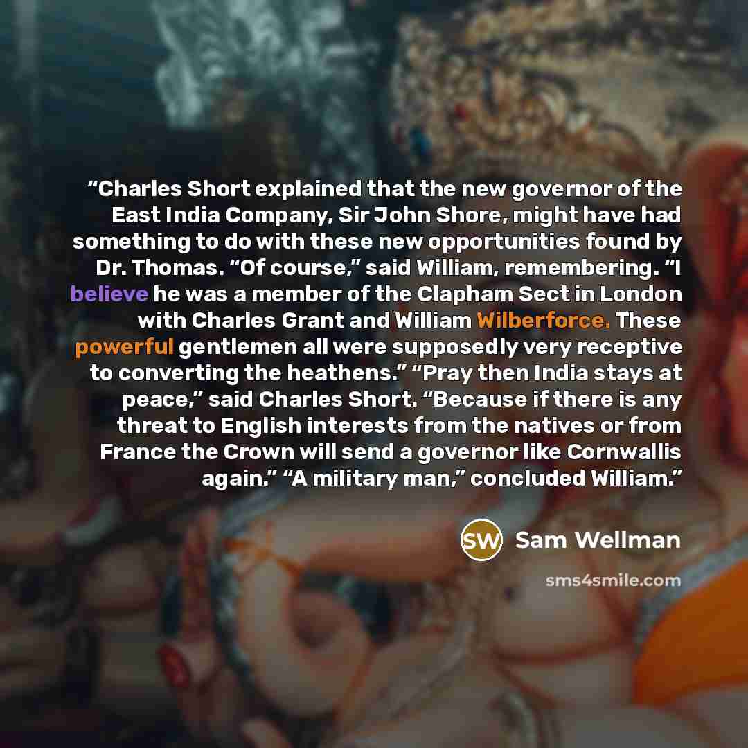 “Charles Short explained that the new governor of the East India Company, Sir John Shore, might have had something to do with these new opportunities found by Dr. Thomas. “Of course,” said William, remembering. “I believe he was a member of the Clapham Sect in London with Charles Grant and William…” quote by Sam Wellman