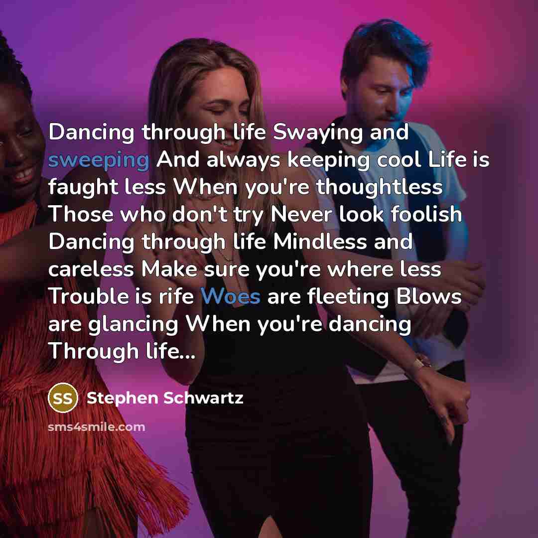 “Dancing through life Swaying and sweeping And always keeping cool Life is faught less When you're thoughtless Those who don't try Never look foolish Dancing through life Mindless and careless Make sure you're where less Trouble is rife Woes are fleeting Blows are glancing When you're dancing…” quote by Stephen Schwartz