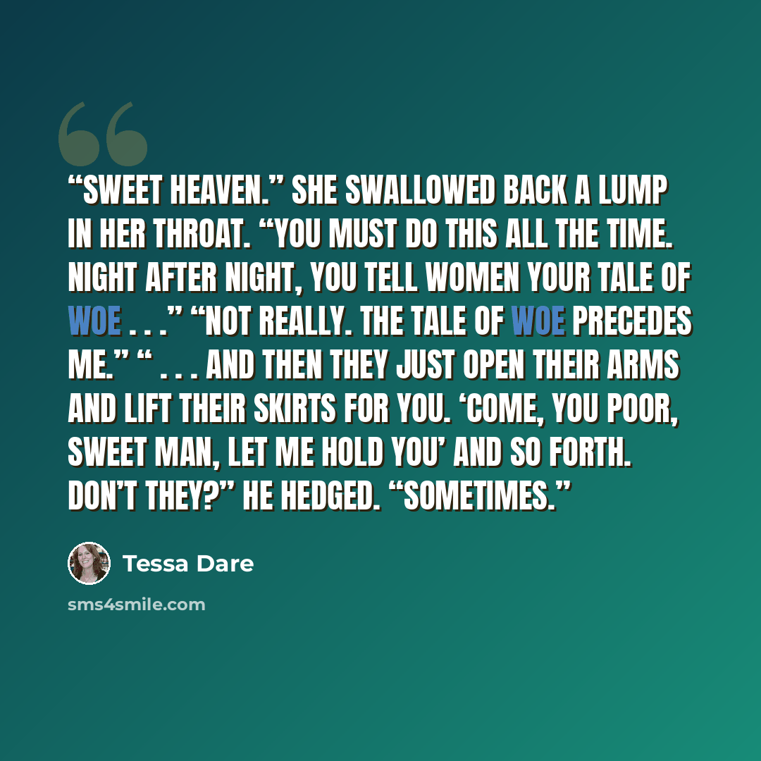 “Sweet heaven.” She swallowed back a lump in her throat. “You must do this all the time. Night after night, you tell women your tale of woe . . .” “Not really. The tale of woe precedes me.” “ . . . and then they just open their arms and lift their skirts for you. ‘Come, you poor, sweet man, let me…” quote by Tessa Dare