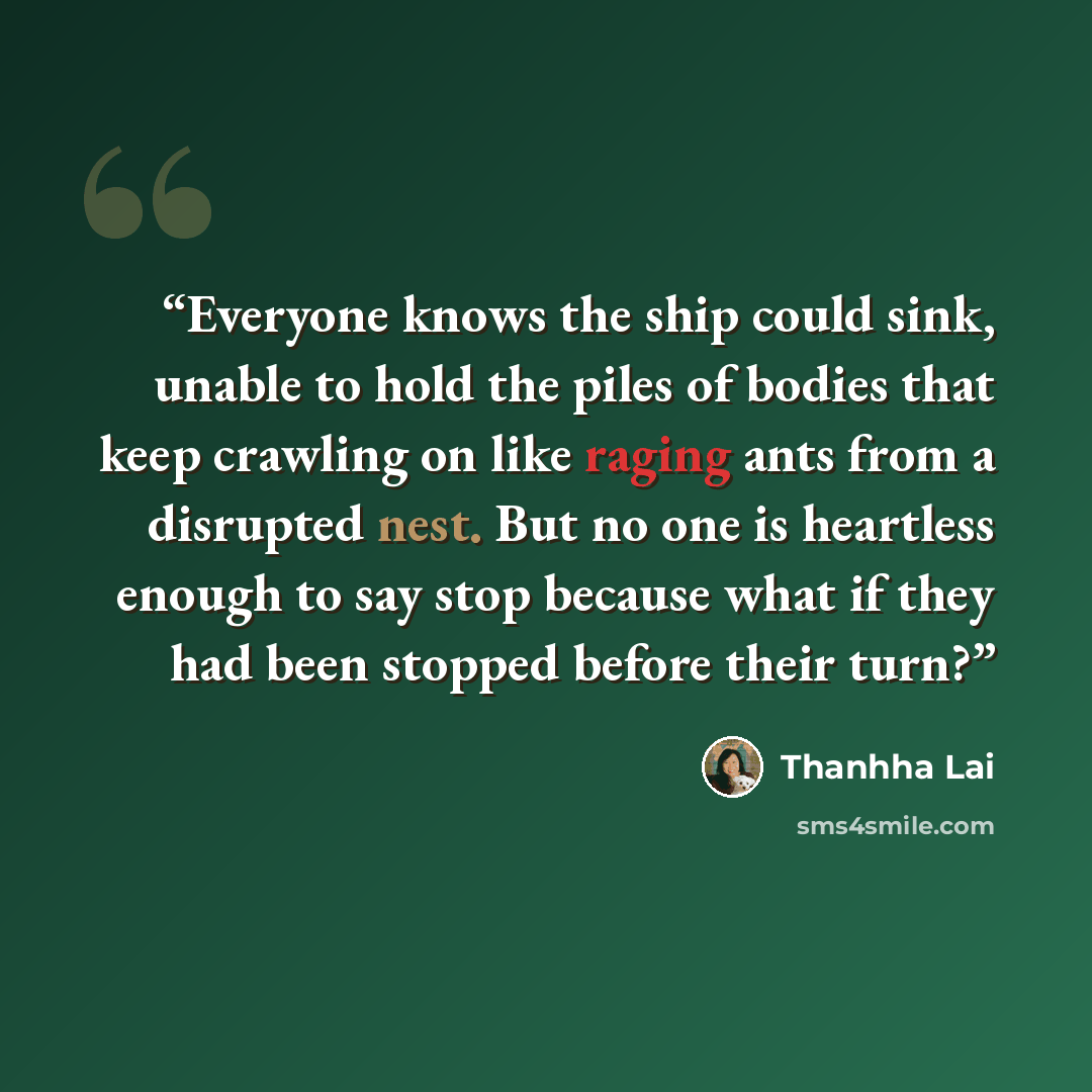 “Everyone knows the ship could sink, unable to hold the piles of bodies that keep crawling on like raging ants from a disrupted nest. But no one is heartless enough to say stop because what if they had been stopped before their turn?” quote by Thanhha Lai