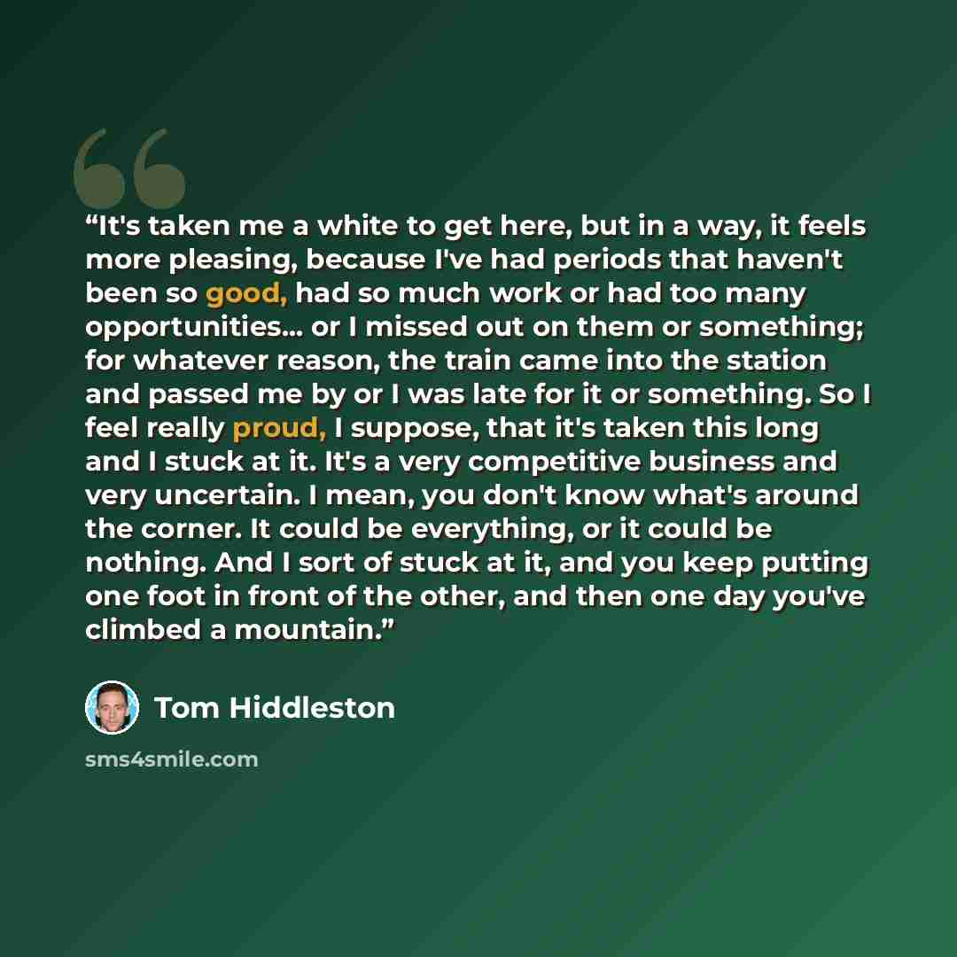 “It's taken me a white to get here, but in a way, it feels more pleasing, because I've had periods that haven't been so good, had so much work or had too many opportunities... or I missed out on them or something; for whatever reason, the train came into the station and passed me by or I was late…” quote by Tom Hiddleston