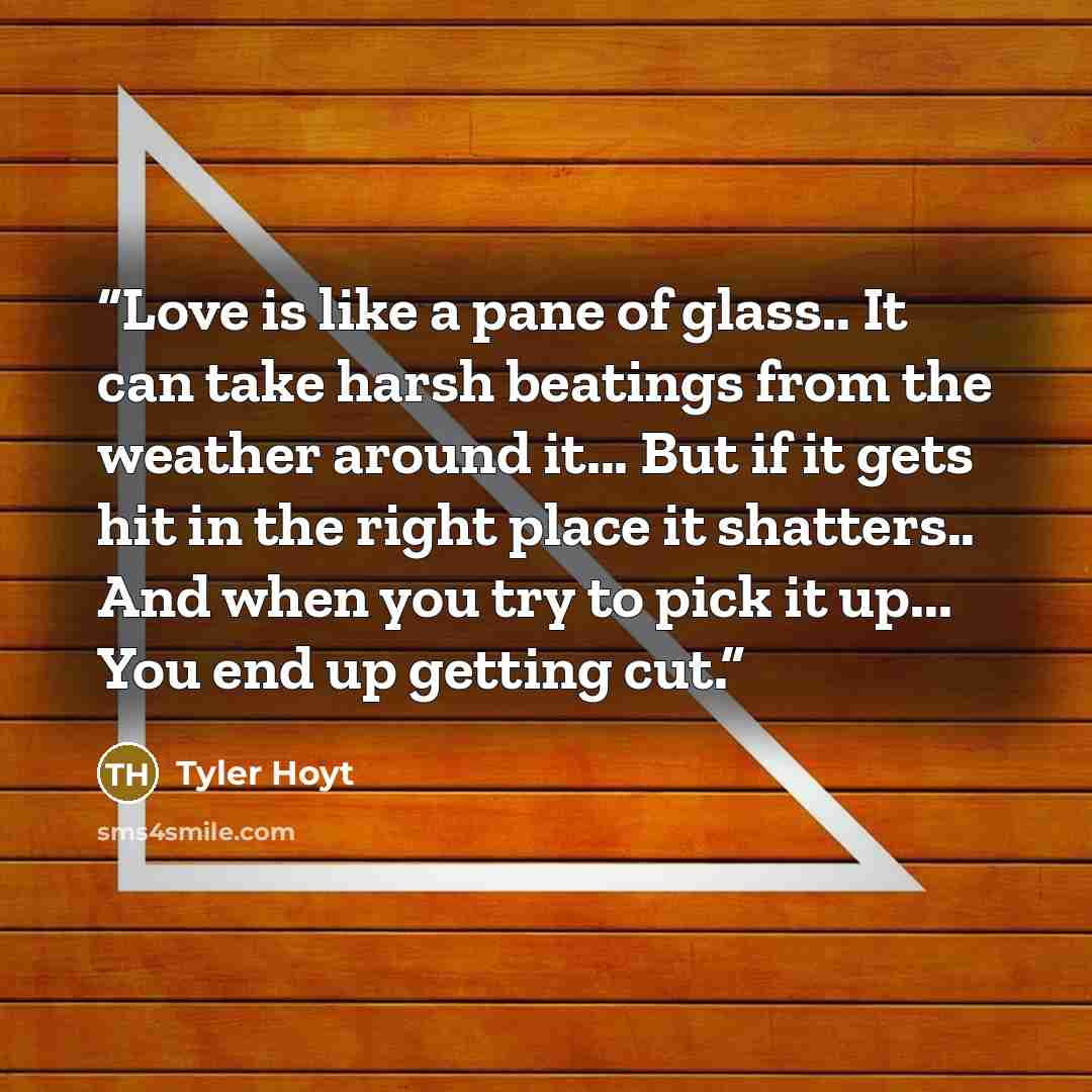 “Love is like a pane of glass.. It can take harsh beatings from the weather around it... But if it gets hit in the right place it shatters.. And when you try to pick it up... You end up getting cut.” quote by Tyler Hoyt