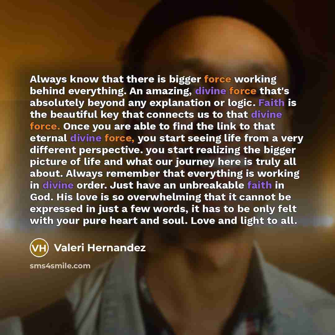 “Always know that there is bigger force working behind everything. An amazing, divine force that's absolutely beyond any explanation or logic. Faith is the beautiful key that connects us to that divine force. Once you are able to find the link to that eternal divine force, you start seeing life…” quote by Valeri Hernandez