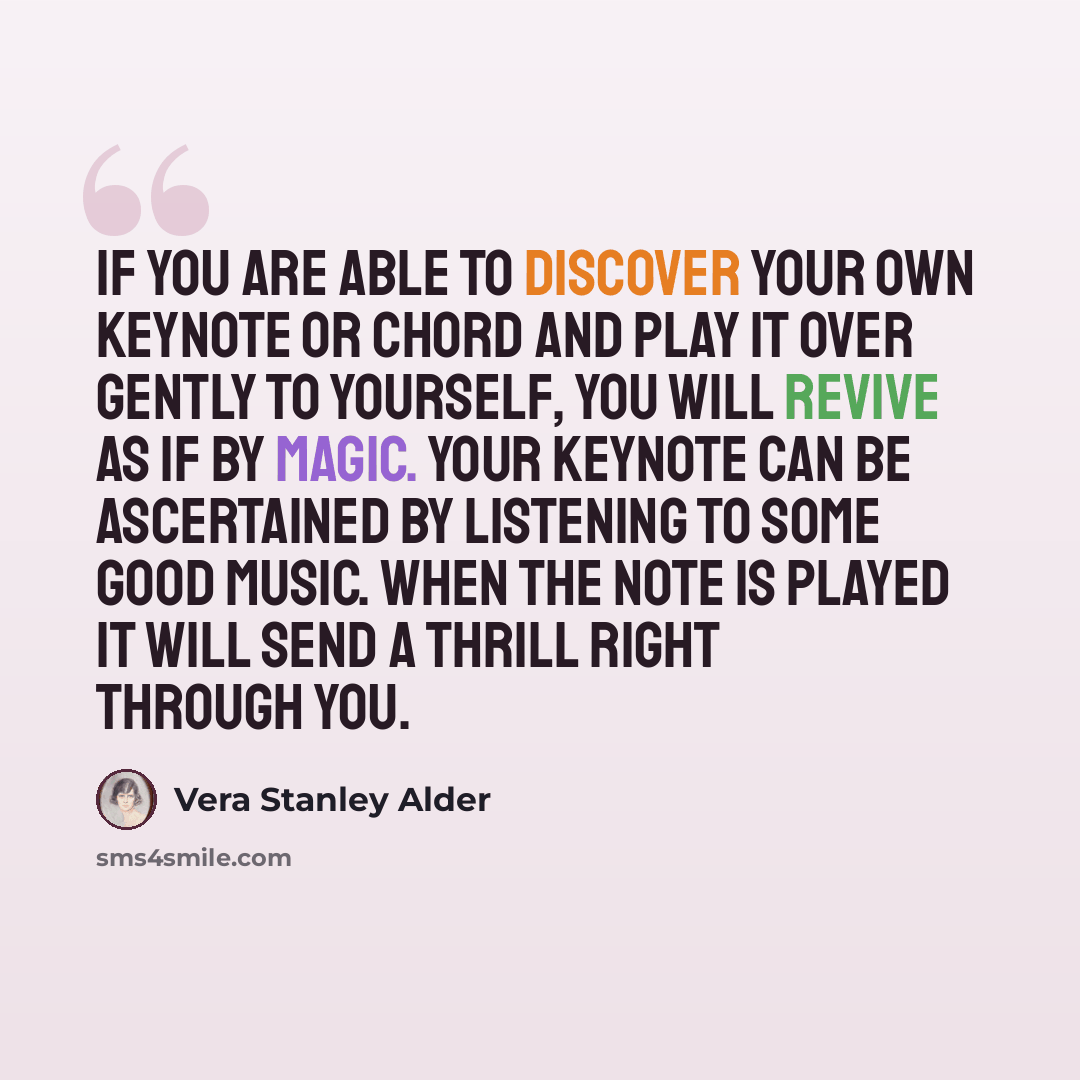 “If you are able to discover your own keynote or chord and play it over gently to yourself, you will revive as if by magic. Your keynote can be ascertained by listening to some good music. When the note is played it will send a thrill right through you.” quote by Vera Stanley Alder